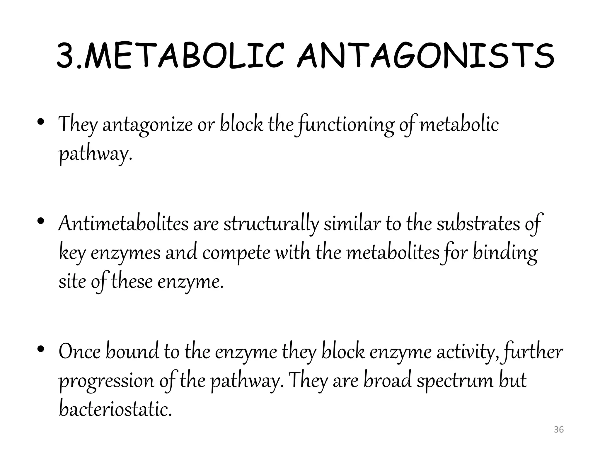 3.METABOLIC ANTAGONISTS
• They antagonize or block the functioning of metabolic
pathway.
• Antimetabolites are structurally similar to the substrates of
key enzymes and compete with the metabolites for binding
site of these enzyme.
• Once bound to the enzyme they block enzyme activity, further
progression of the pathway. They are broad spectrum but
bacteriostatic.
36
 