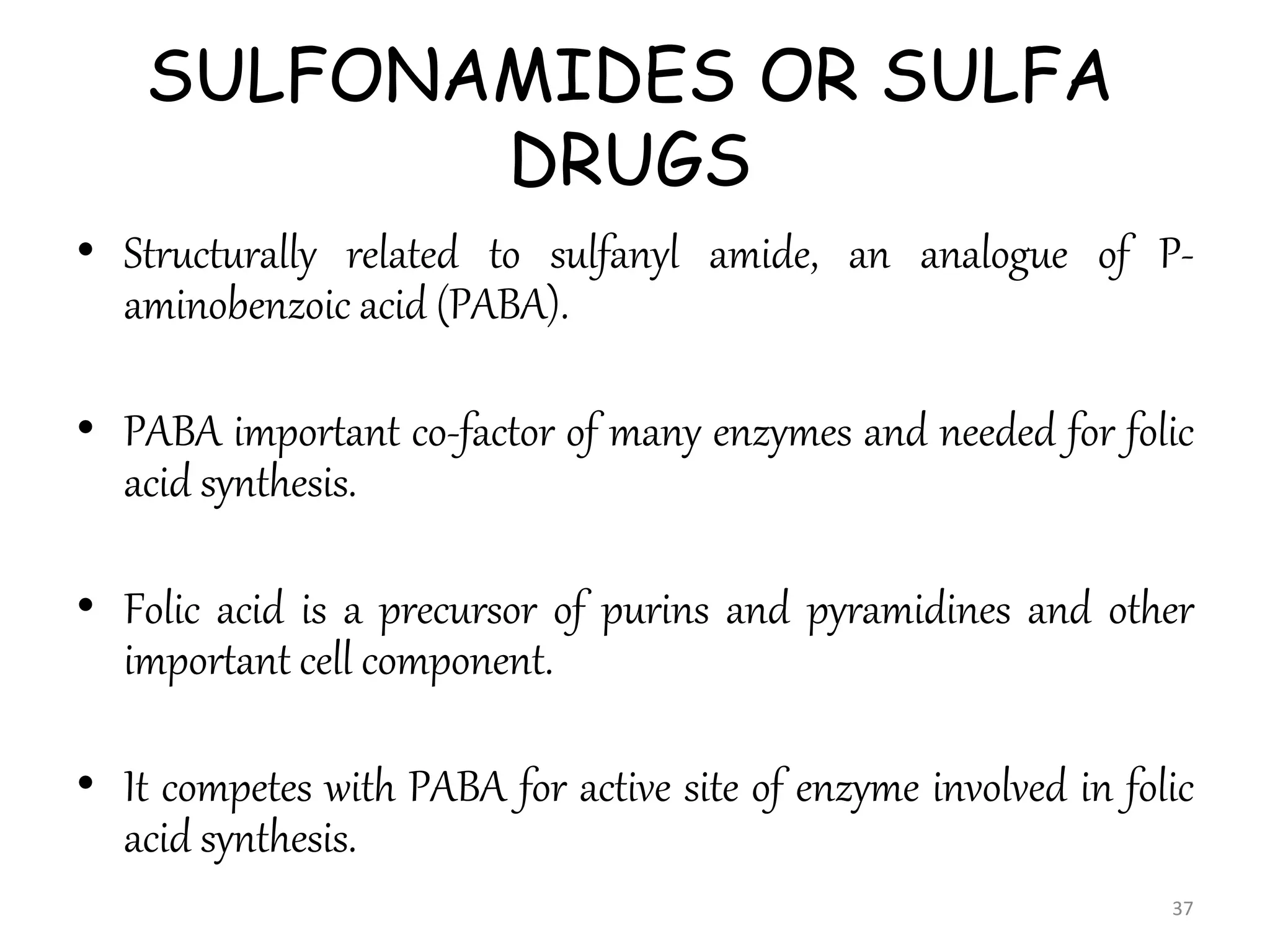 SULFONAMIDES OR SULFA
DRUGS
• Structurally related to sulfanyl amide, an analogue of P-
aminobenzoic acid (PABA).
• PABA important co-factor of many enzymes and needed for folic
acid synthesis.
• Folic acid is a precursor of purins and pyramidines and other
important cell component.
• It competes with PABA for active site of enzyme involved in folic
acid synthesis.
37
 