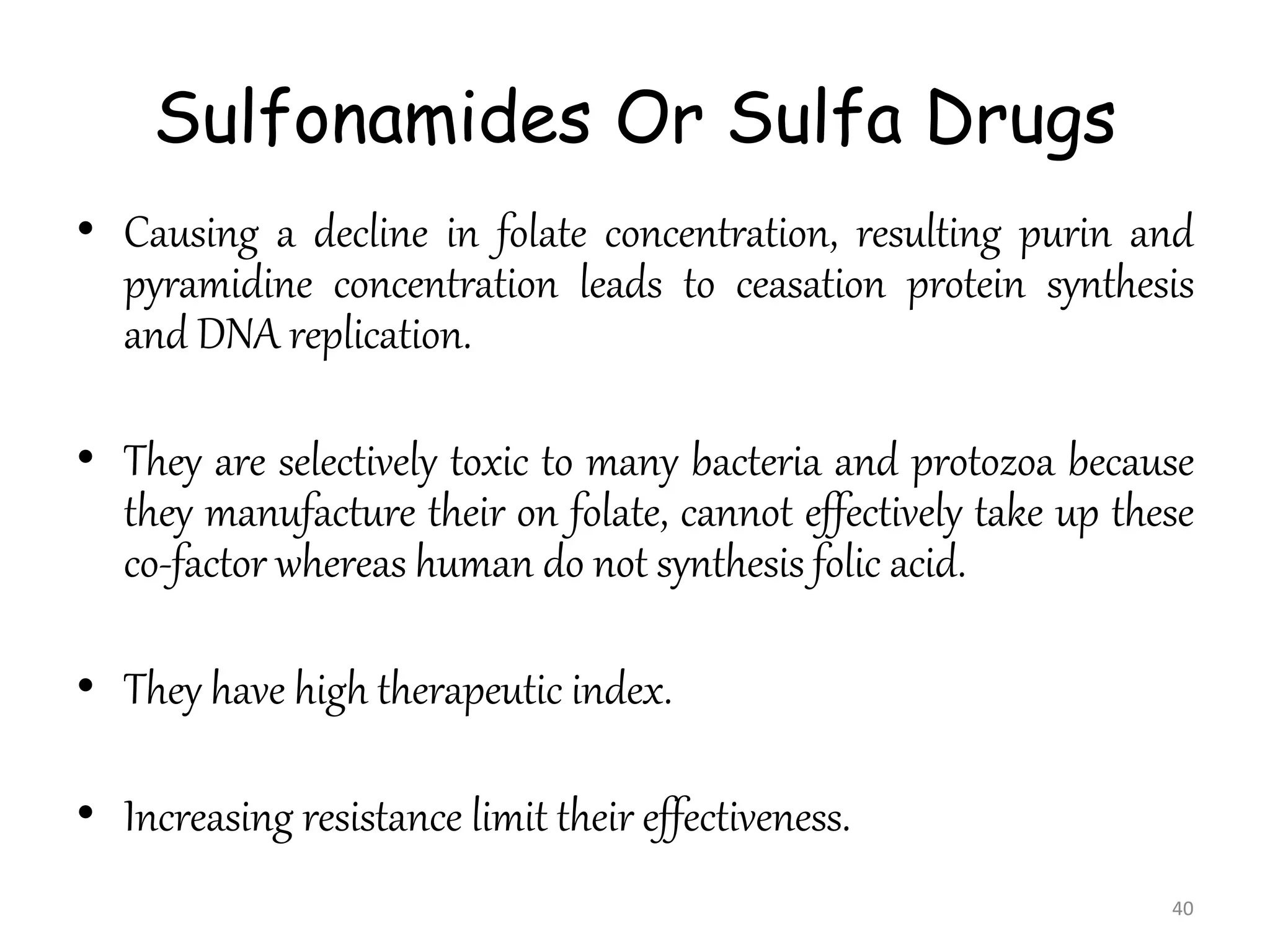 Sulfonamides Or Sulfa Drugs
• Causing a decline in folate concentration, resulting purin and
pyramidine concentration leads to ceasation protein synthesis
and DNA replication.
• They are selectively toxic to many bacteria and protozoa because
they manufacture their on folate, cannot effectively take up these
co-factor whereas human do not synthesis folic acid.
• They have high therapeutic index.
• Increasing resistance limit their effectiveness.
40
 