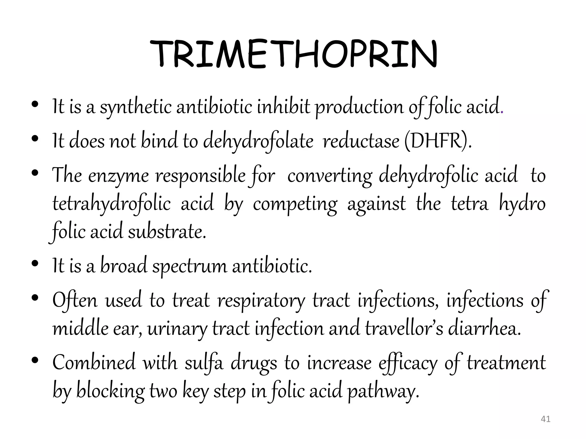 TRIMETHOPRIN
• It is a synthetic antibiotic inhibit production of folic acid.
• It does not bind to dehydrofolate reductase (DHFR).
• The enzyme responsible for converting dehydrofolic acid to
tetrahydrofolic acid by competing against the tetra hydro
folic acid substrate.
• It is a broad spectrum antibiotic.
• Often used to treat respiratory tract infections, infections of
middle ear, urinary tract infection and travellor’s diarrhea.
• Combined with sulfa drugs to increase efficacy of treatment
by blocking two key step in folic acid pathway.
41
 