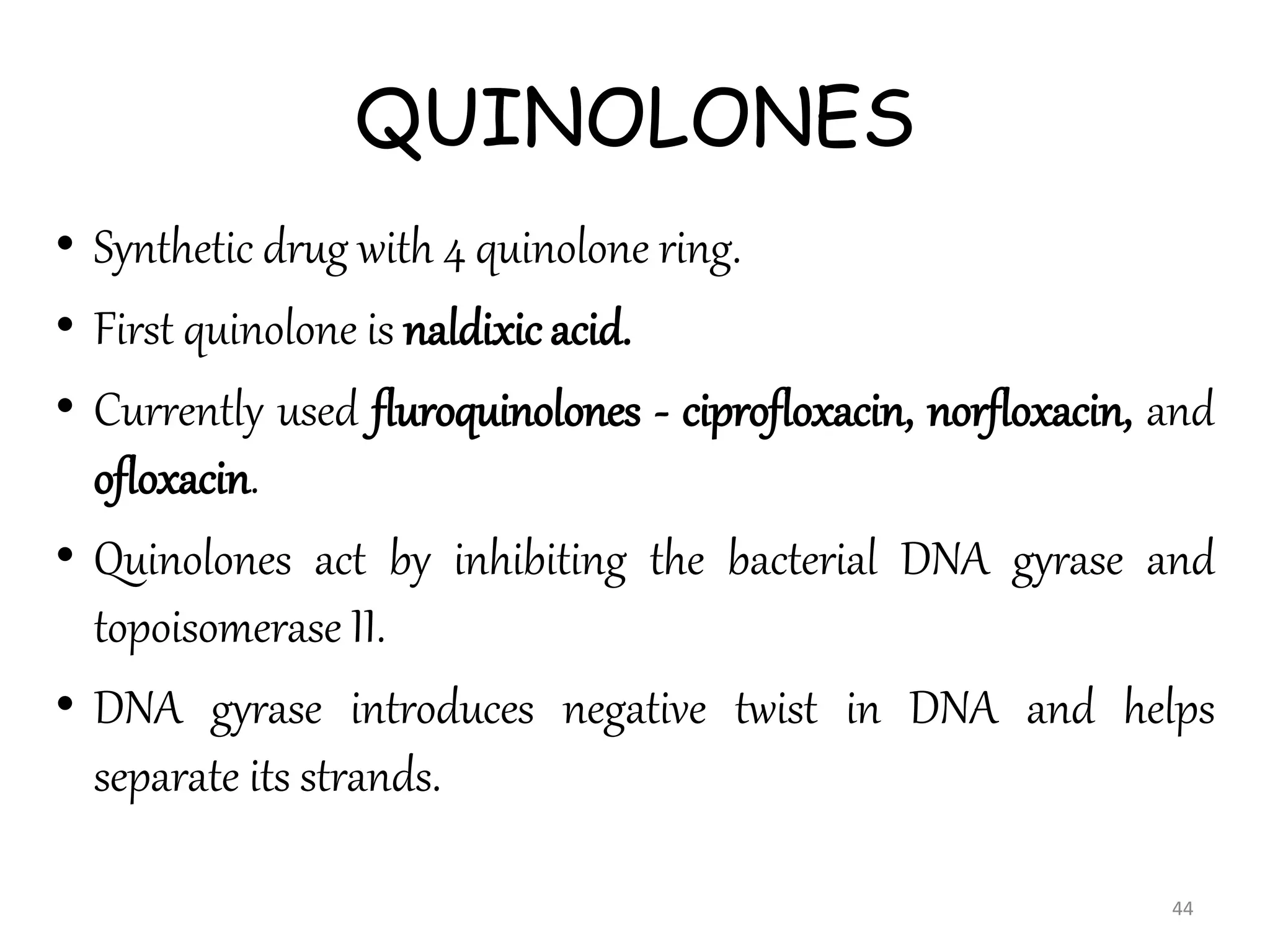 QUINOLONES
• Synthetic drug with 4 quinolone ring.
• First quinolone is naldixic acid.
• Currently used fluroquinolones - ciprofloxacin, norfloxacin, and
ofloxacin.
• Quinolones act by inhibiting the bacterial DNA gyrase and
topoisomerase II.
• DNA gyrase introduces negative twist in DNA and helps
separate its strands.
44
 