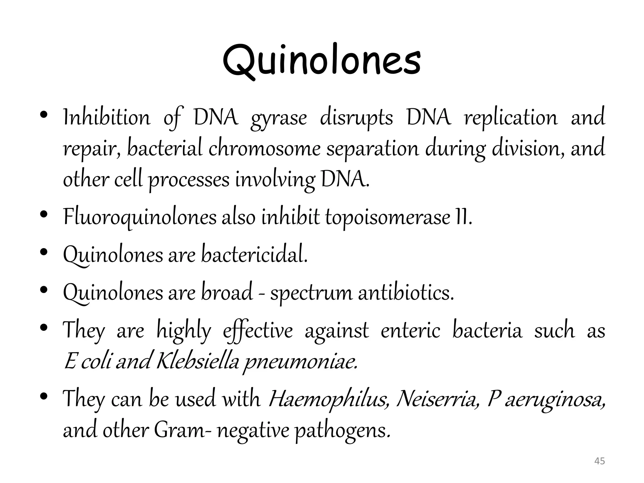 Quinolones
• Inhibition of DNA gyrase disrupts DNA replication and
repair, bacterial chromosome separation during division, and
other cell processes involving DNA.
• Fluoroquinolones also inhibit topoisomerase II.
• Quinolones are bactericidal.
• Quinolones are broad - spectrum antibiotics.
• They are highly effective against enteric bacteria such as
E coli and Klebsiella pneumoniae.
• They can be used with Haemophilus, Neiserria, P aeruginosa,
and other Gram- negative pathogens.
45
 