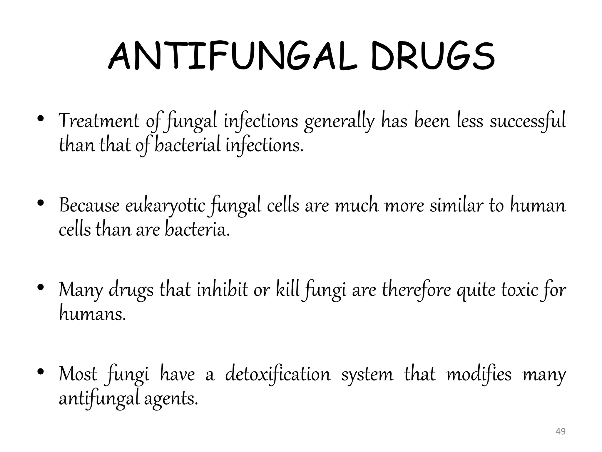ANTIFUNGAL DRUGS
• Treatment of fungal infections generally has been less successful
than that of bacterial infections.
• Because eukaryotic fungal cells are much more similar to human
cells than are bacteria.
• Many drugs that inhibit or kill fungi are therefore quite toxic for
humans.
• Most fungi have a detoxification system that modifies many
antifungal agents.
49
 
