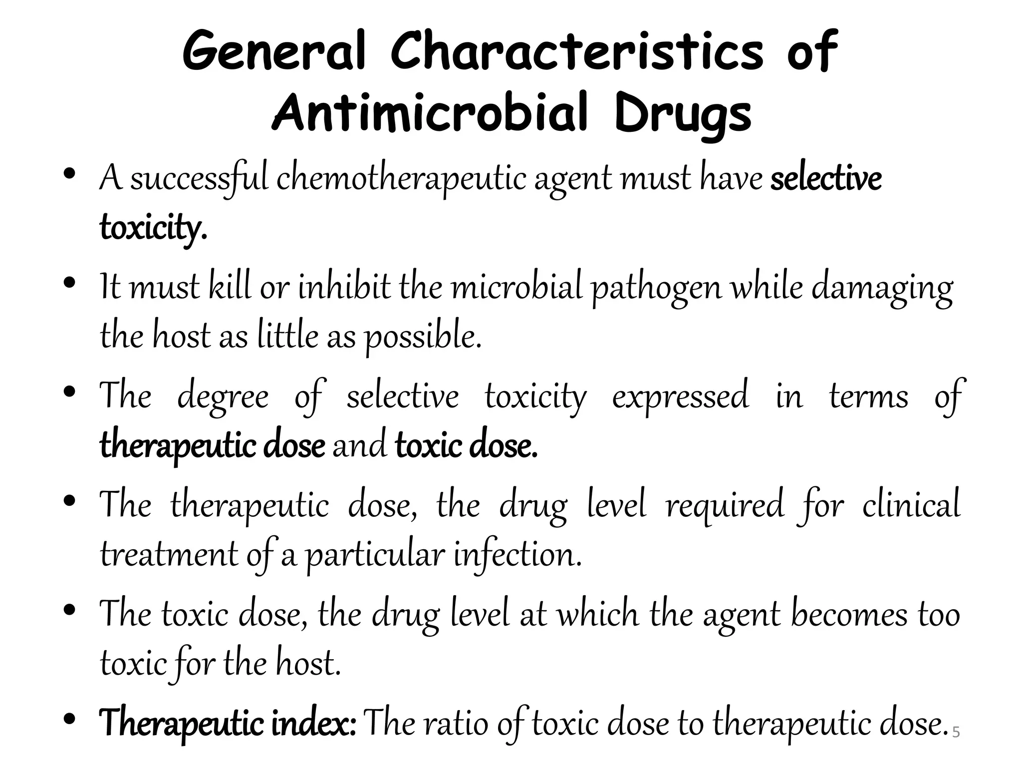 General Characteristics of
Antimicrobial Drugs
• A successful chemotherapeutic agent must have selective
toxicity.
• It must kill or inhibit the microbial pathogen while damaging
the host as little as possible.
• The degree of selective toxicity expressed in terms of
therapeutic dose and toxic dose.
• The therapeutic dose, the drug level required for clinical
treatment of a particular infection.
• The toxic dose, the drug level at which the agent becomes too
toxic for the host.
• Therapeutic index: The ratio of toxic dose to therapeutic dose.5
 