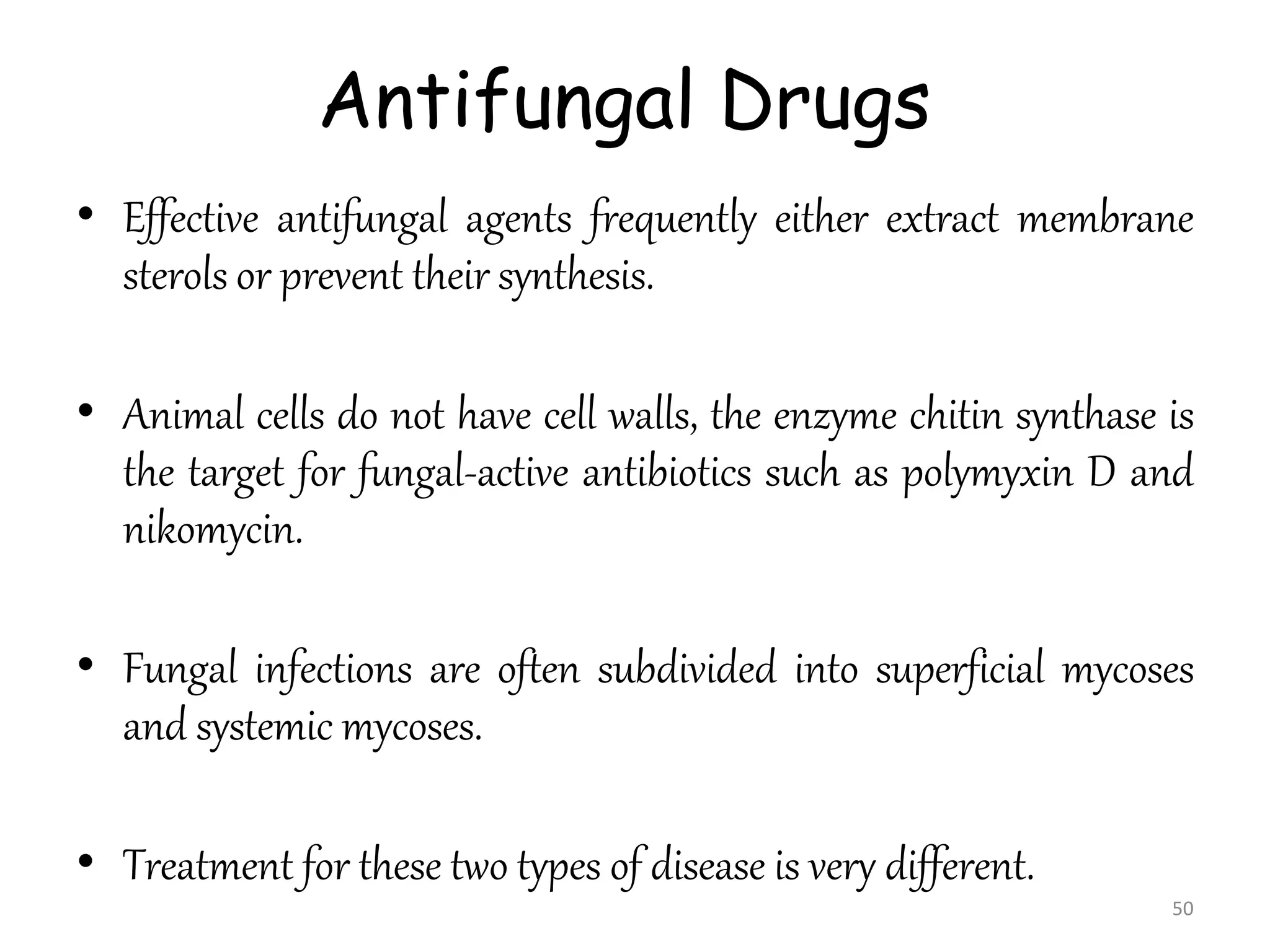 Antifungal Drugs
• Effective antifungal agents frequently either extract membrane
sterols or prevent their synthesis.
• Animal cells do not have cell walls, the enzyme chitin synthase is
the target for fungal-active antibiotics such as polymyxin D and
nikomycin.
• Fungal infections are often subdivided into superficial mycoses
and systemic mycoses.
• Treatment for these two types of disease is very different.
50
 