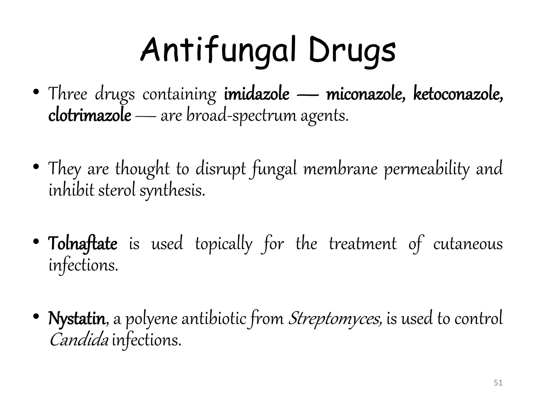 Antifungal Drugs
• Three drugs containing imidazole — miconazole, ketoconazole,
clotrimazole — are broad-spectrum agents.
• They are thought to disrupt fungal membrane permeability and
inhibit sterol synthesis.
• Tolnaftate is used topically for the treatment of cutaneous
infections.
• Nystatin, a polyene antibiotic from Streptomyces, is used to control
Candida infections.
51
 