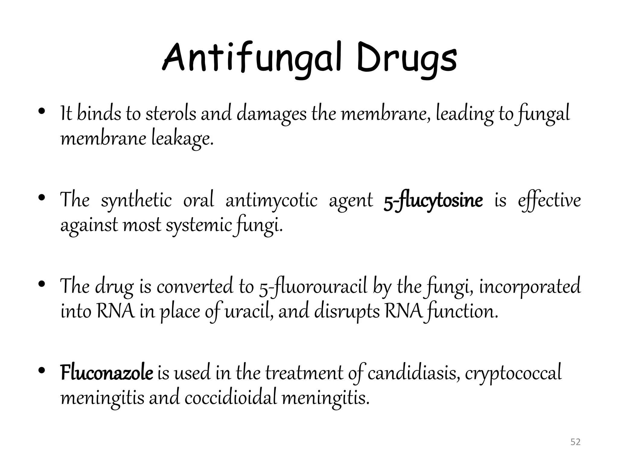 Antifungal Drugs
• It binds to sterols and damages the membrane, leading to fungal
membrane leakage.
• The synthetic oral antimycotic agent 5-flucytosine is effective
against most systemic fungi.
• The drug is converted to 5-fluorouracil by the fungi, incorporated
into RNA in place of uracil, and disrupts RNA function.
• Fluconazole is used in the treatment of candidiasis, cryptococcal
meningitis and coccidioidal meningitis.
52
 