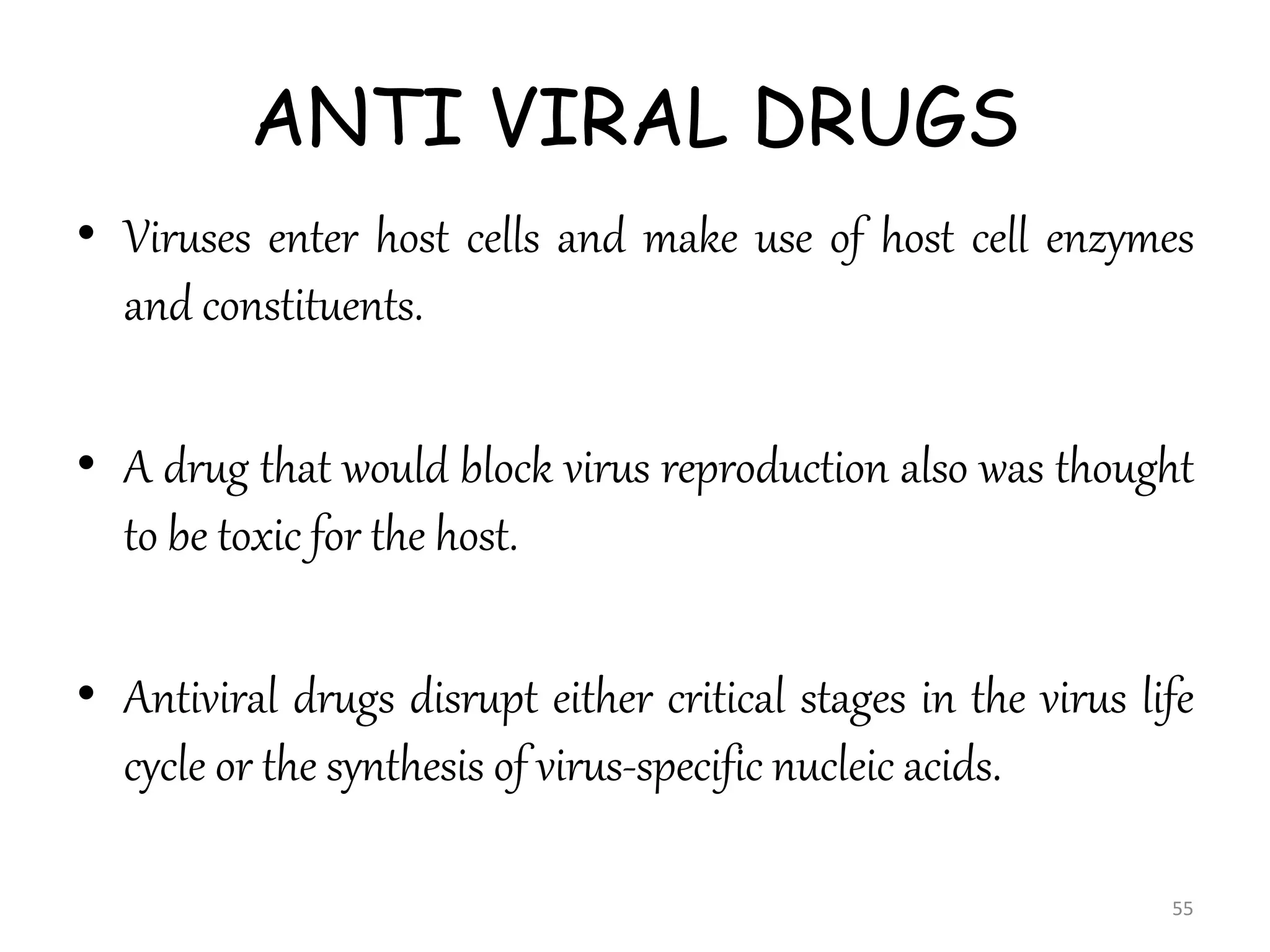 ANTI VIRAL DRUGS
• Viruses enter host cells and make use of host cell enzymes
and constituents.
• A drug that would block virus reproduction also was thought
to be toxic for the host.
• Antiviral drugs disrupt either critical stages in the virus life
cycle or the synthesis of virus-specific nucleic acids.
55
 