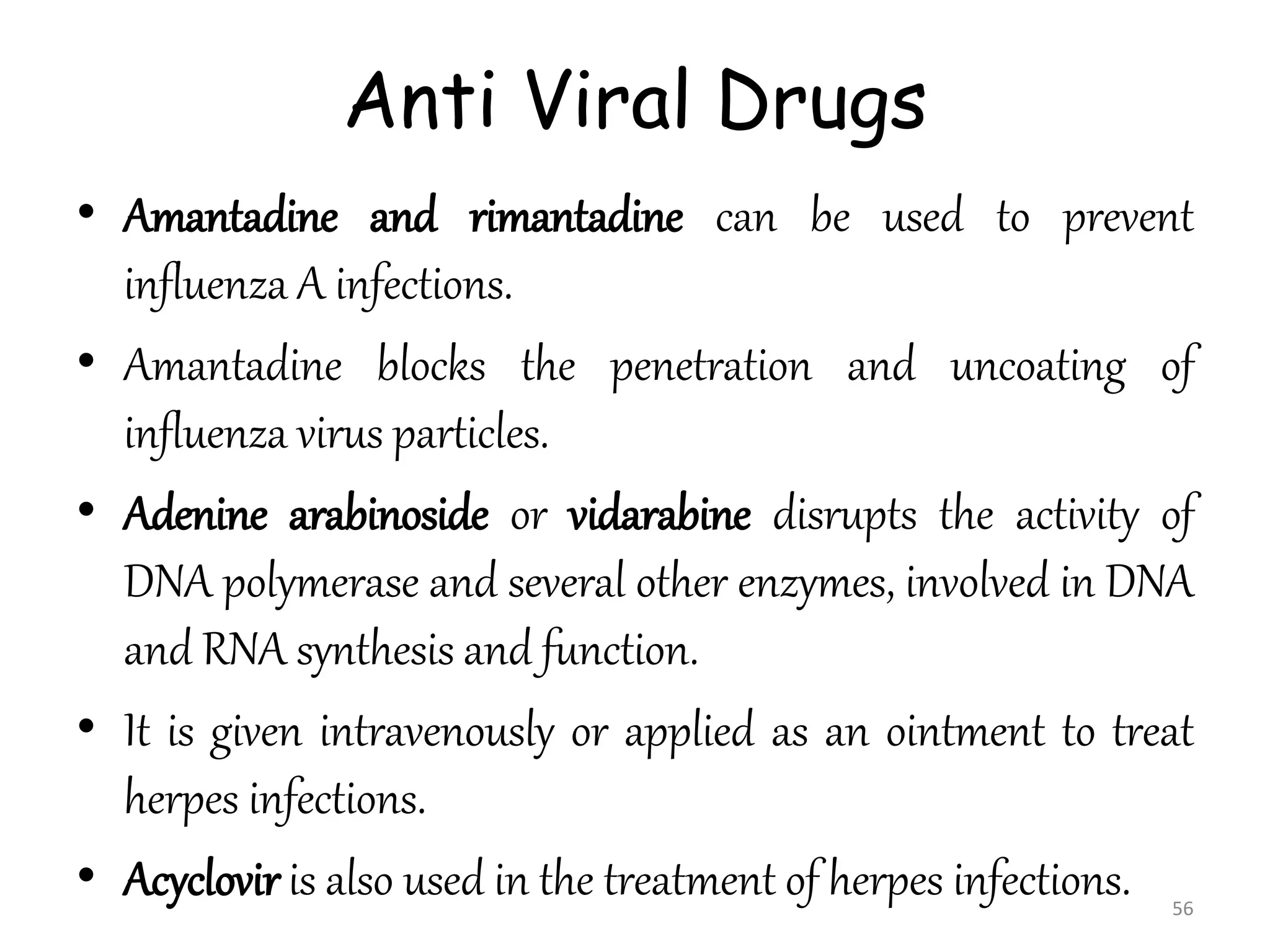 Anti Viral Drugs
• Amantadine and rimantadine can be used to prevent
influenza A infections.
• Amantadine blocks the penetration and uncoating of
influenza virus particles.
• Adenine arabinoside or vidarabine disrupts the activity of
DNA polymerase and several other enzymes, involved in DNA
and RNA synthesis and function.
• It is given intravenously or applied as an ointment to treat
herpes infections.
• Acyclovir is also used in the treatment of herpes infections. 56
 