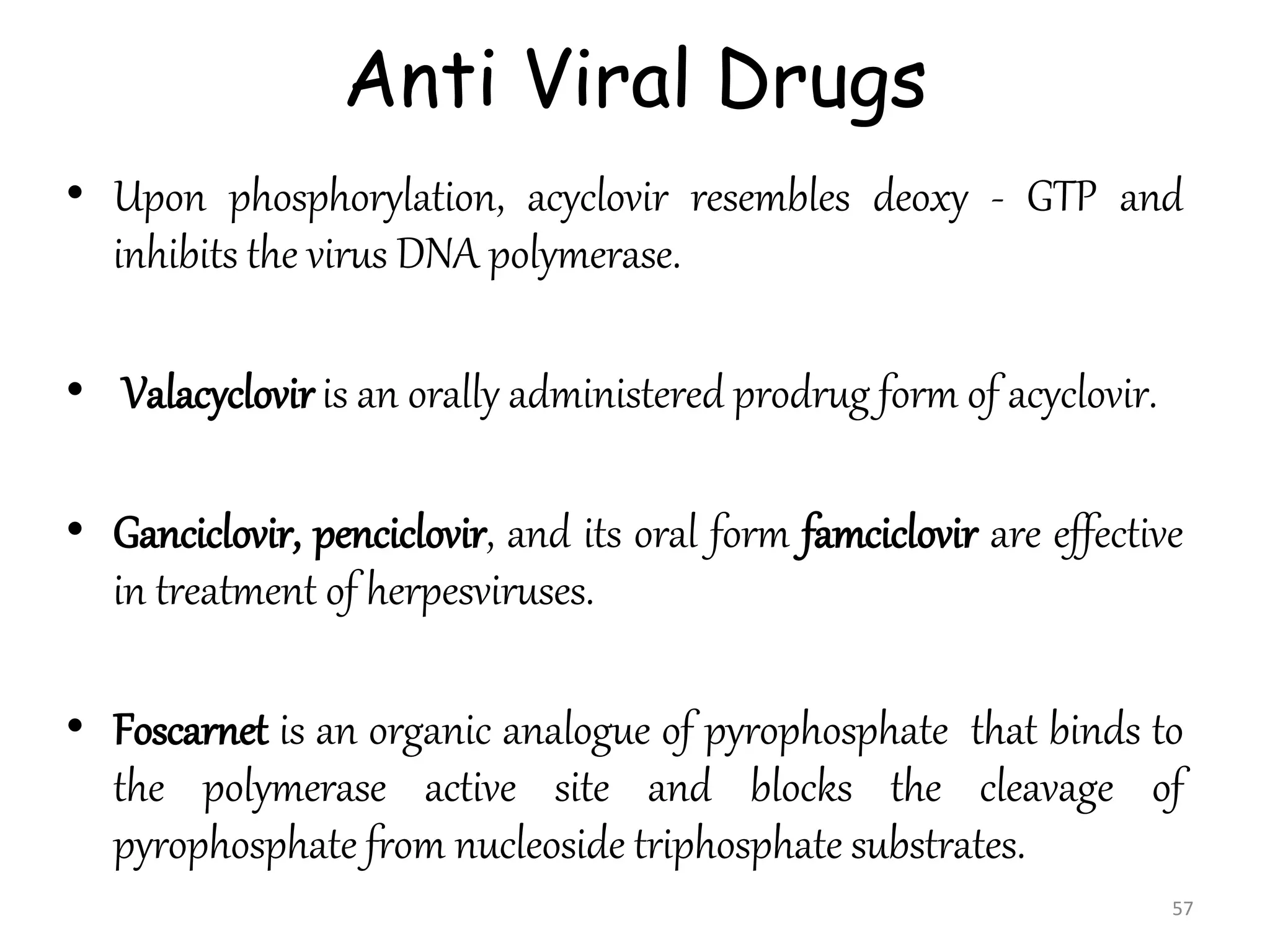 Anti Viral Drugs
• Upon phosphorylation, acyclovir resembles deoxy - GTP and
inhibits the virus DNA polymerase.
• Valacycloviris an orally administered prodrug form of acyclovir.
• Ganciclovir, penciclovir, and its oral form famciclovir are effective
in treatment of herpesviruses.
• Foscarnet is an organic analogue of pyrophosphate that binds to
the polymerase active site and blocks the cleavage of
pyrophosphate from nucleoside triphosphate substrates.
57
 