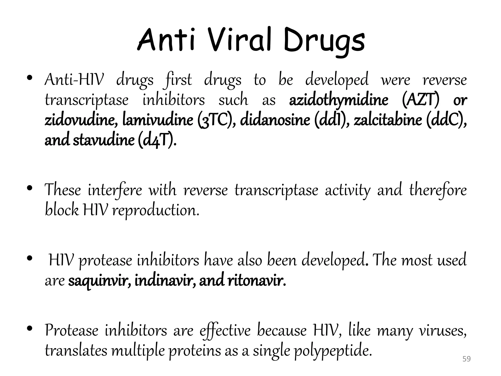 Anti Viral Drugs
• Anti-HIV drugs first drugs to be developed were reverse
transcriptase inhibitors such as azidothymidine (AZT) or
zidovudine, lamivudine (3TC), didanosine (ddI), zalcitabine (ddC),
and stavudine (d4T).
• These interfere with reverse transcriptase activity and therefore
block HIV reproduction.
• HIV protease inhibitors have also been developed. The most used
are saquinvir, indinavir, and ritonavir.
• Protease inhibitors are effective because HIV, like many viruses,
translates multiple proteins as a single polypeptide. 59
 