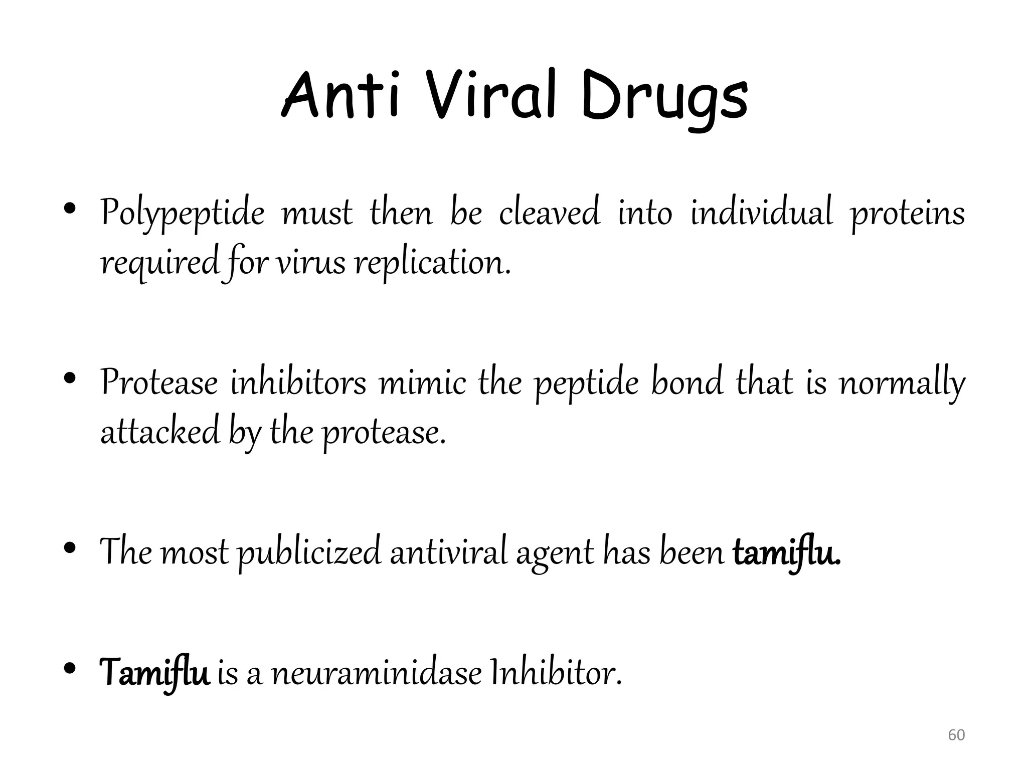 Anti Viral Drugs
• Polypeptide must then be cleaved into individual proteins
required for virus replication.
• Protease inhibitors mimic the peptide bond that is normally
attacked by the protease.
• The most publicized antiviral agent has been tamiflu.
• Tamiflu is a neuraminidase Inhibitor.
60
 