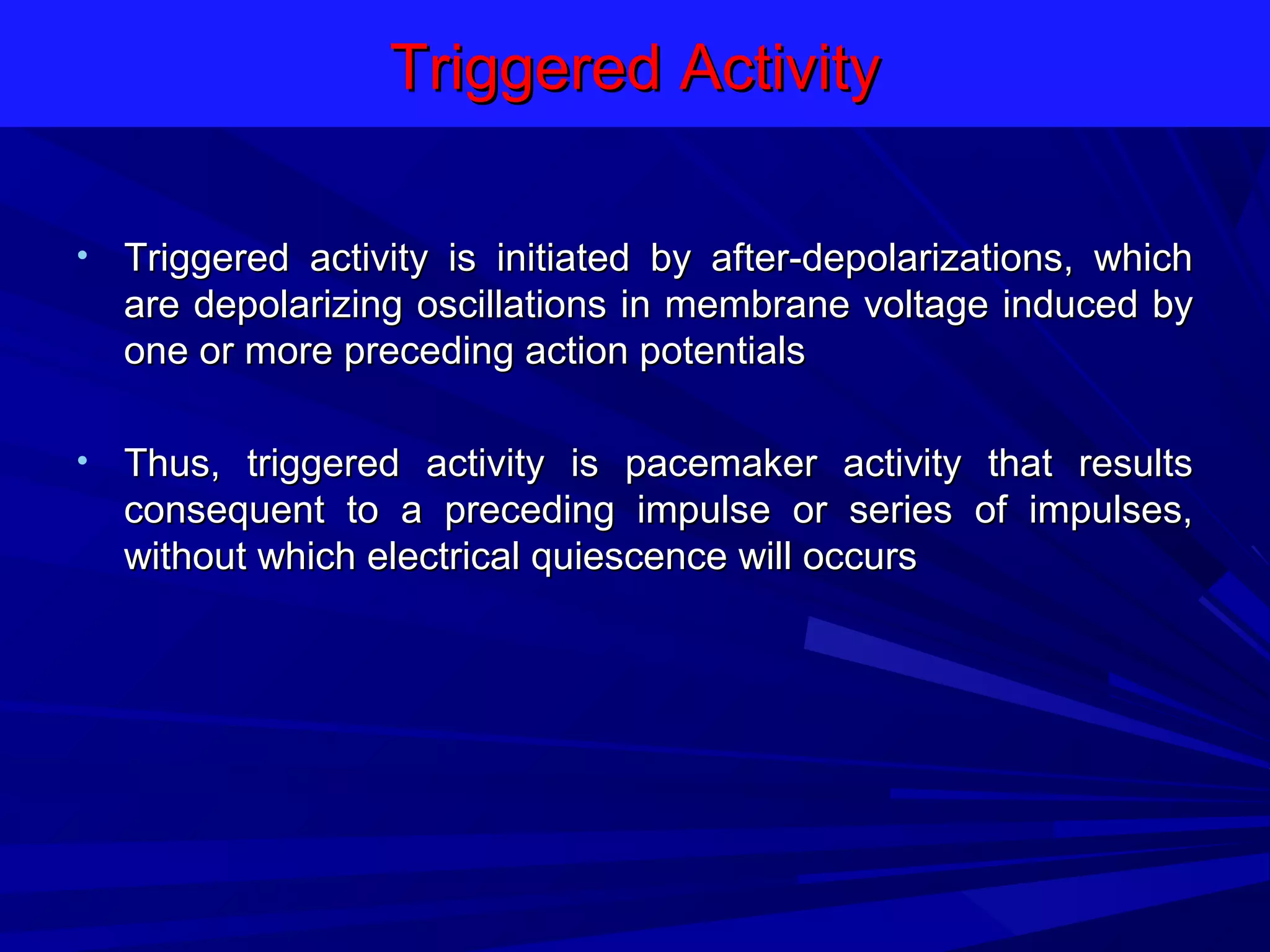 Triggered Activity
•

Triggered activity is initiated by after-depolarizations, which
are depolarizing oscillations in membrane voltage induced by
one or more preceding action potentials

•

Thus, triggered activity is pacemaker activity that results
consequent to a preceding impulse or series of impulses,
without which electrical quiescence will occurs

 