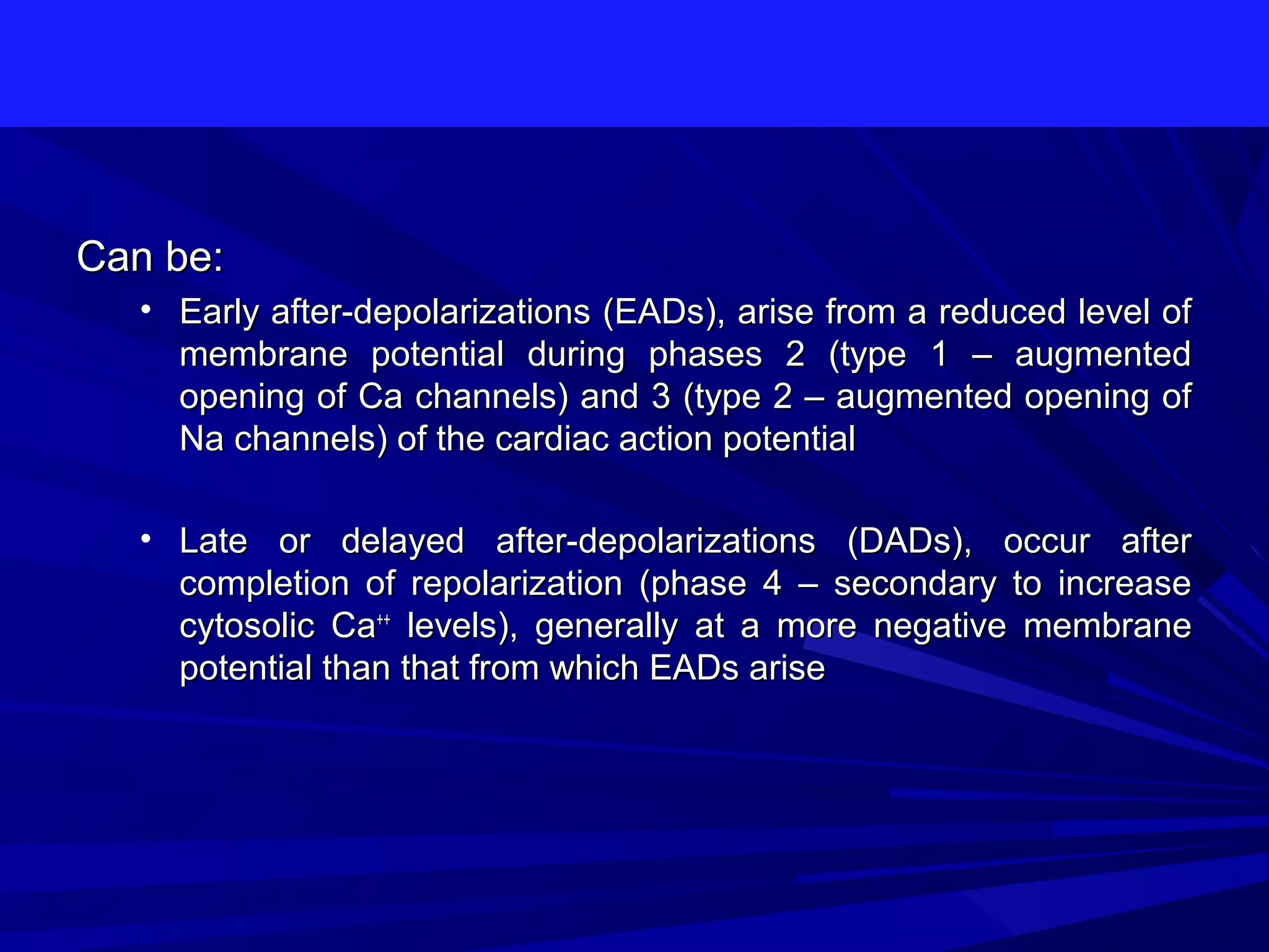 Can be:
• Early after-depolarizations (EADs), arise from a reduced level of
membrane potential during phases 2 (type 1 – augmented
opening of Ca channels) and 3 (type 2 – augmented opening of
Na channels) of the cardiac action potential
• Late or delayed after-depolarizations (DADs), occur after
completion of repolarization (phase 4 – secondary to increase
cytosolic Ca++ levels), generally at a more negative membrane
potential than that from which EADs arise

 
