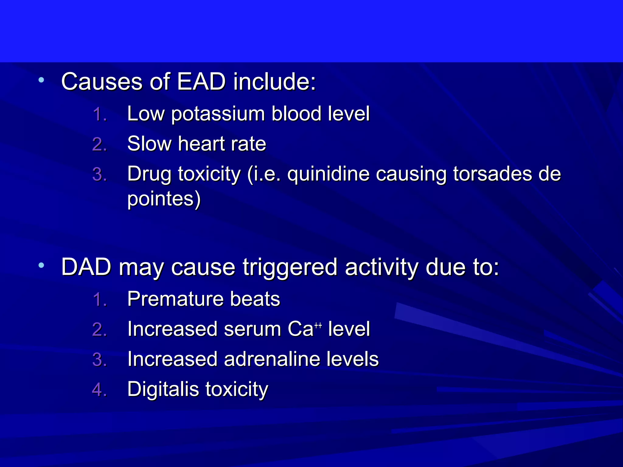 • Causes of EAD include:
1. Low potassium blood level
2. Slow heart rate
3. Drug toxicity (i.e. quinidine causing torsades de
pointes)
• DAD may cause triggered activity due to:
1. Premature beats
2. Increased serum Ca++ level
3. Increased adrenaline levels
4. Digitalis toxicity

 