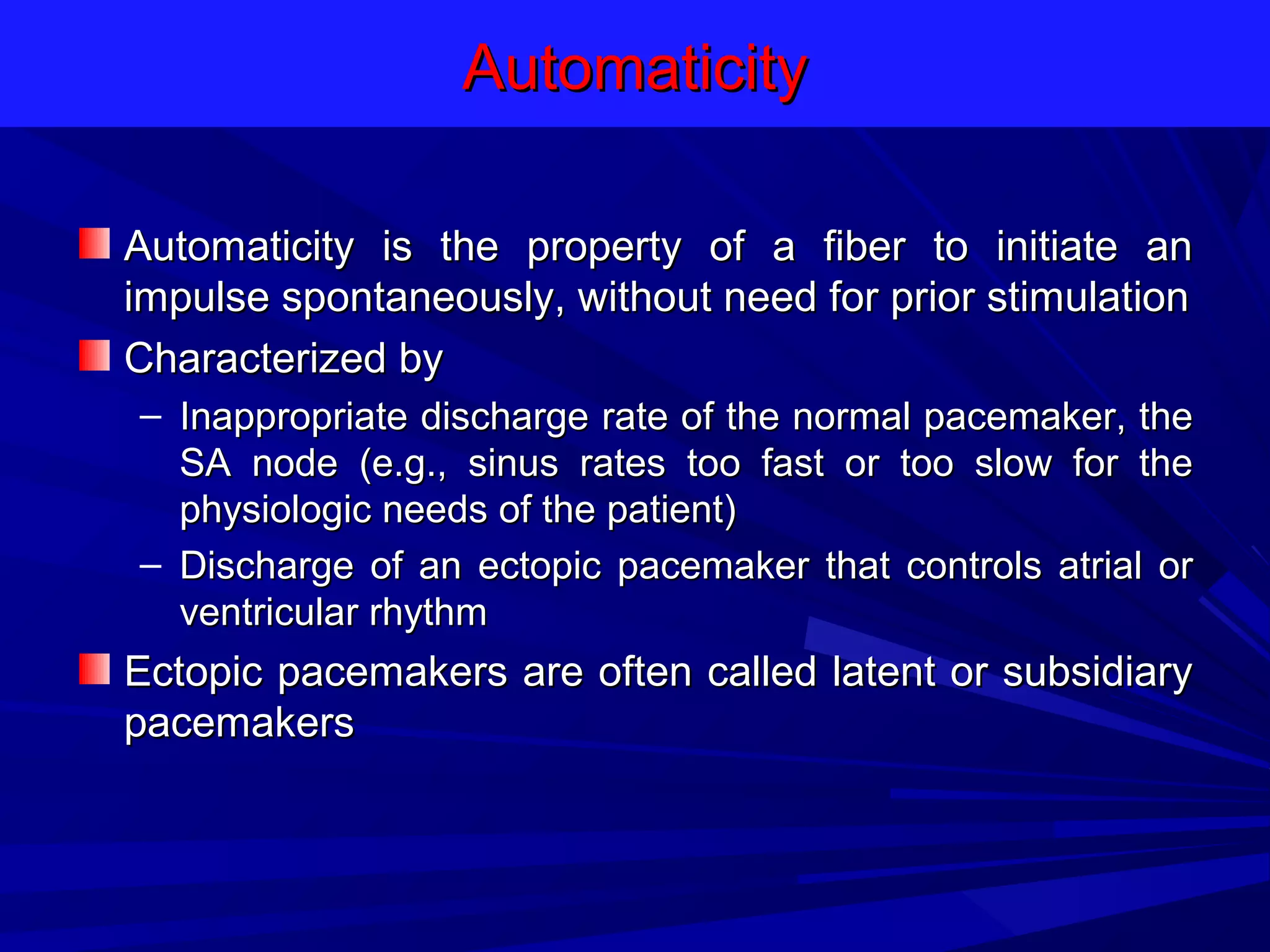Automaticity
Automaticity is the property of a fiber to initiate an
impulse spontaneously, without need for prior stimulation
Characterized by
– Inappropriate discharge rate of the normal pacemaker, the
SA node (e.g., sinus rates too fast or too slow for the
physiologic needs of the patient)
– Discharge of an ectopic pacemaker that controls atrial or
ventricular rhythm

Ectopic pacemakers are often called latent or subsidiary
pacemakers

 