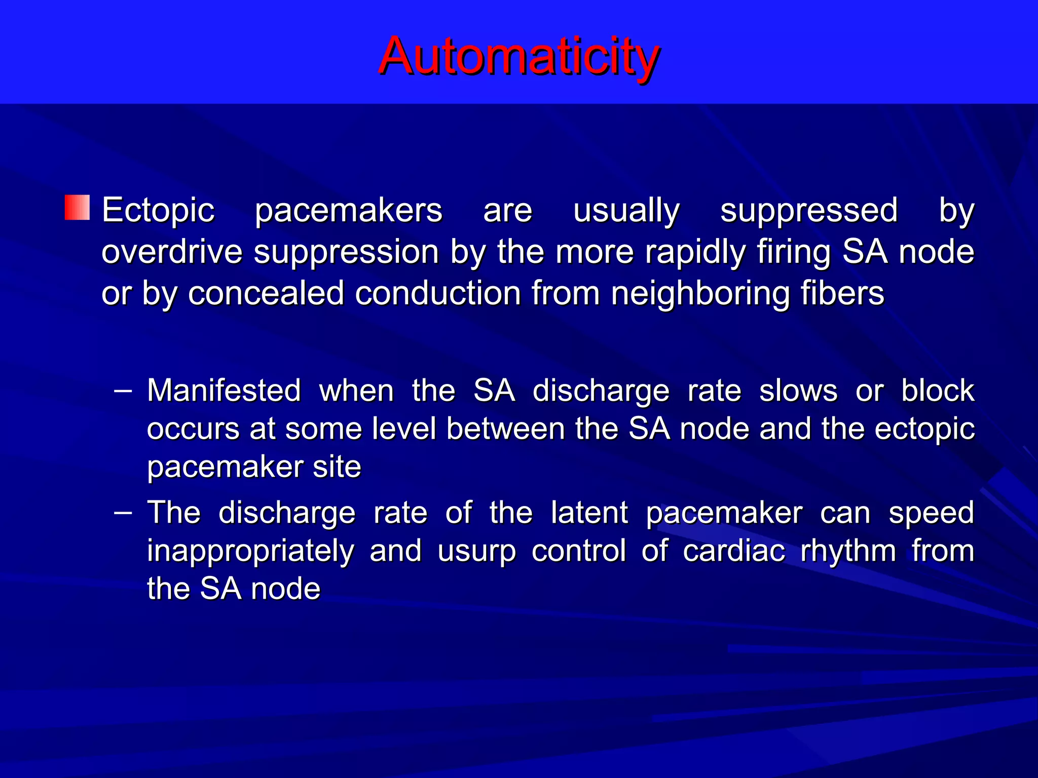 Automaticity
Ectopic pacemakers are usually suppressed by
overdrive suppression by the more rapidly firing SA node
or by concealed conduction from neighboring fibers
– Manifested when the SA discharge rate slows or block
occurs at some level between the SA node and the ectopic
pacemaker site
– The discharge rate of the latent pacemaker can speed
inappropriately and usurp control of cardiac rhythm from
the SA node

 