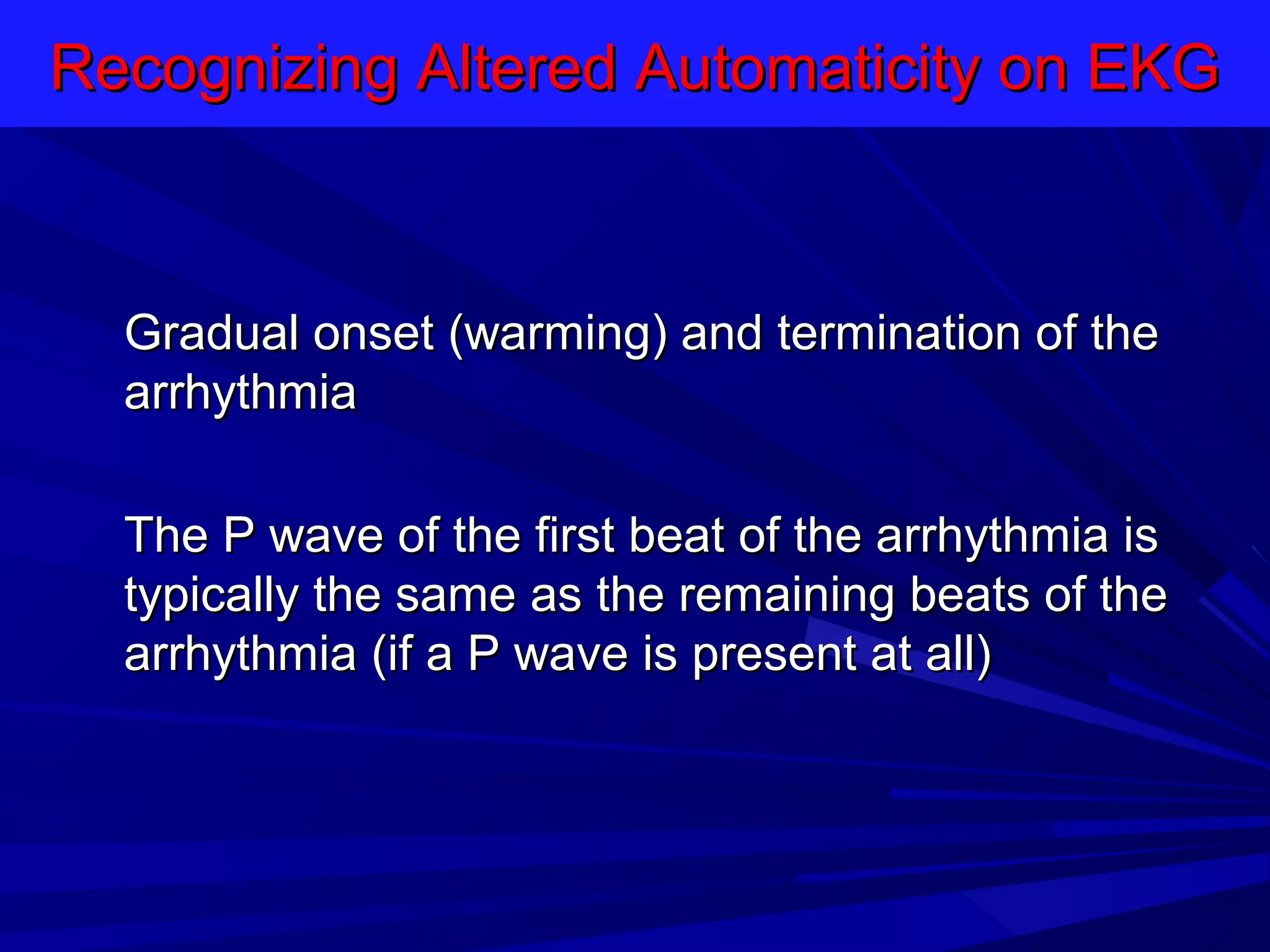 Recognizing Altered Automaticity on EKG

Gradual onset (warming) and termination of the
arrhythmia
The P wave of the first beat of the arrhythmia is
typically the same as the remaining beats of the
arrhythmia (if a P wave is present at all)

 