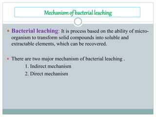 Mechanismof bacterial leaching
 Bacterial leaching: It is process based on the ability of micro-
organism to transform solid compounds into soluble and
extractable elements, which can be recovered.
 There are two major mechanism of bacterial leaching .
1. Indirect mechanism
2. Direct mechanism
 