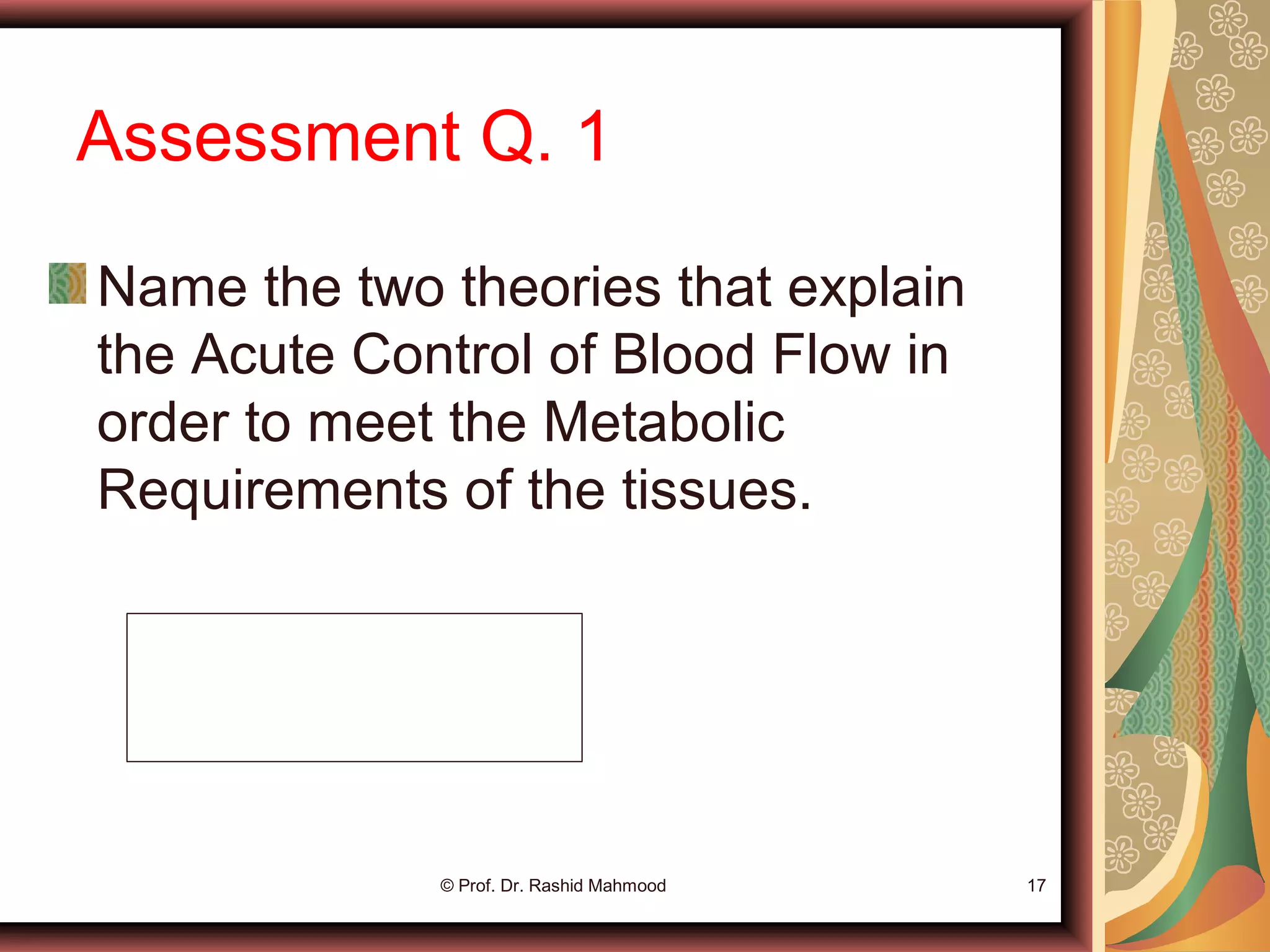 Assessment Q. 1
Name the two theories that explain
the Acute Control of Blood Flow in
order to meet the Metabolic
Requirements of the tissues.
© Prof. Dr. Rashid Mahmood 17
vasodilator theory
Oxygen lack theory
 