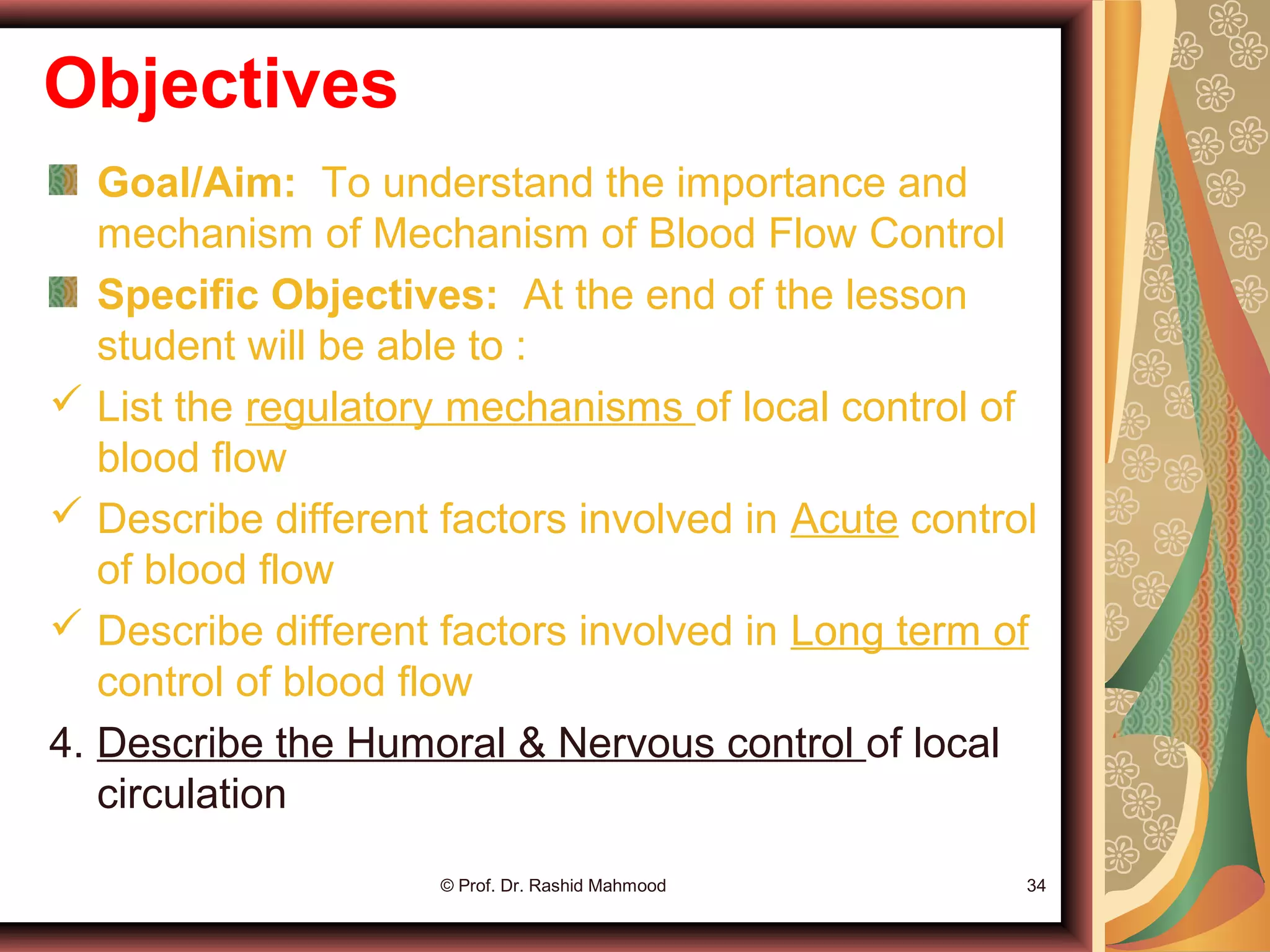 Objectives
Goal/Aim: To understand the importance and
mechanism of Mechanism of Blood Flow Control
Specific Objectives: At the end of the lesson
student will be able to :
 List the regulatory mechanisms of local control of
blood flow
 Describe different factors involved in Acute control
of blood flow
 Describe different factors involved in Long term of
control of blood flow
4. Describe the Humoral & Nervous control of local
circulation
© Prof. Dr. Rashid Mahmood 34
 