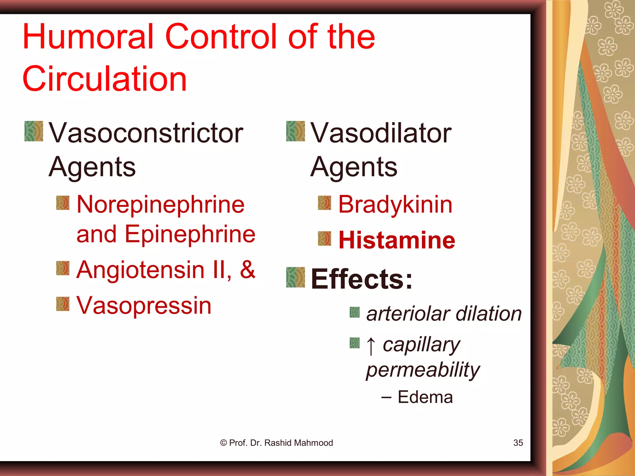 Humoral Control of the
Circulation
Vasoconstrictor
Agents
Norepinephrine
and Epinephrine
Angiotensin II, &
Vasopressin
Vasodilator
Agents
Bradykinin
Histamine
Effects:
arteriolar dilation
↑ capillary
permeability
– Edema
© Prof. Dr. Rashid Mahmood 35
 