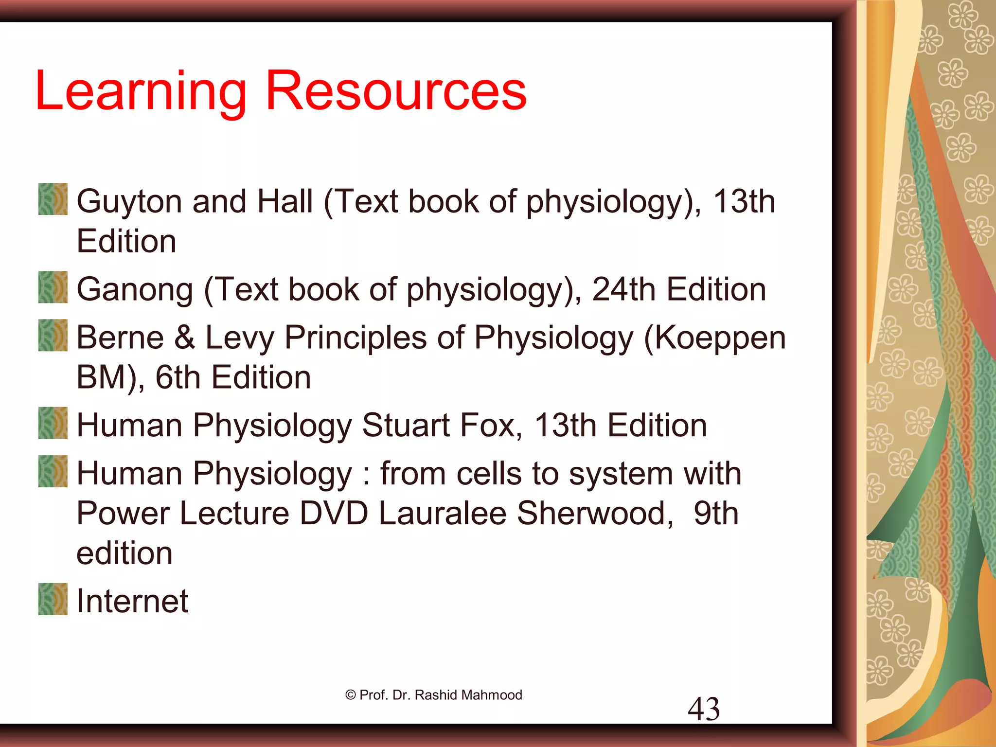 Learning Resources
Guyton and Hall (Text book of physiology), 13th
Edition
Ganong (Text book of physiology), 24th Edition
Berne & Levy Principles of Physiology (Koeppen
BM), 6th Edition
Human Physiology Stuart Fox, 13th Edition
Human Physiology : from cells to system with
Power Lecture DVD Lauralee Sherwood, 9th
edition
Internet
© Prof. Dr. Rashid Mahmood
43
 