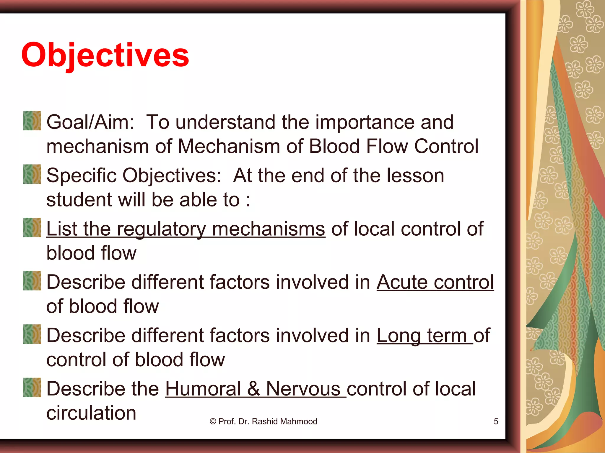 Objectives
Goal/Aim: To understand the importance and
mechanism of Mechanism of Blood Flow Control
Specific Objectives: At the end of the lesson
student will be able to :
List the regulatory mechanisms of local control of
blood flow
Describe different factors involved in Acute control
of blood flow
Describe different factors involved in Long term of
control of blood flow
Describe the Humoral & Nervous control of local
circulation © Prof. Dr. Rashid Mahmood 5
 