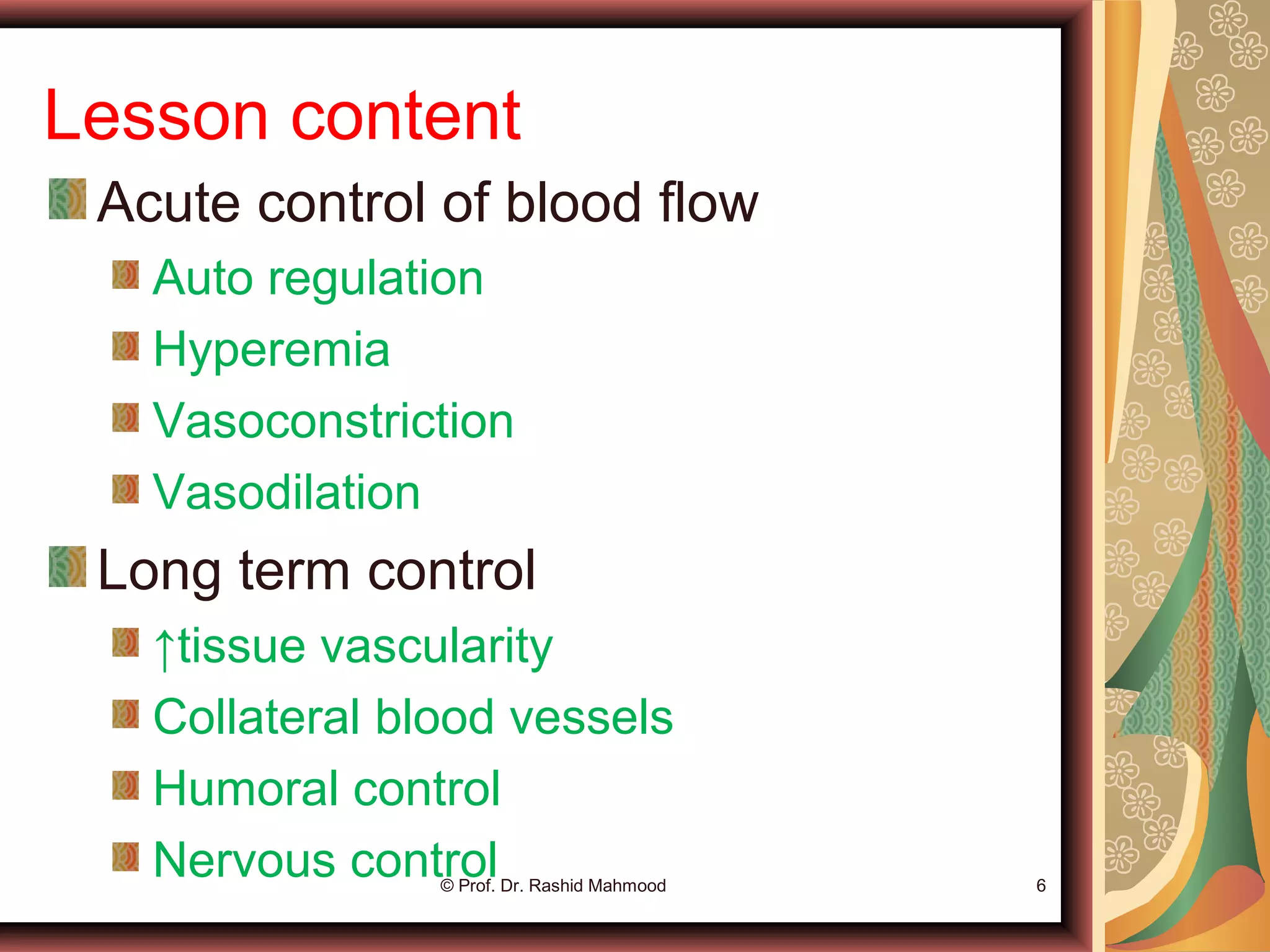 Lesson content
Acute control of blood flow
Auto regulation
Hyperemia
Vasoconstriction
Vasodilation
Long term control
↑tissue vascularity
Collateral blood vessels
Humoral control
Nervous control© Prof. Dr. Rashid Mahmood 6
 