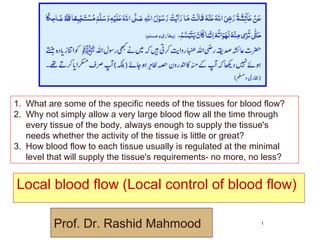 Local blood flow (Local control of blood flow)
© Prof. Dr. Rashid Mahmood 1
Prof. Dr. Rashid Mahmood
1. What are some of the specific needs of the tissues for blood flow?
2. Why not simply allow a very large blood flow all the time through
every tissue of the body, always enough to supply the tissue's
needs whether the activity of the tissue is little or great?
3. How blood flow to each tissue usually is regulated at the minimal
level that will supply the tissue's requirements- no more, no less?
 