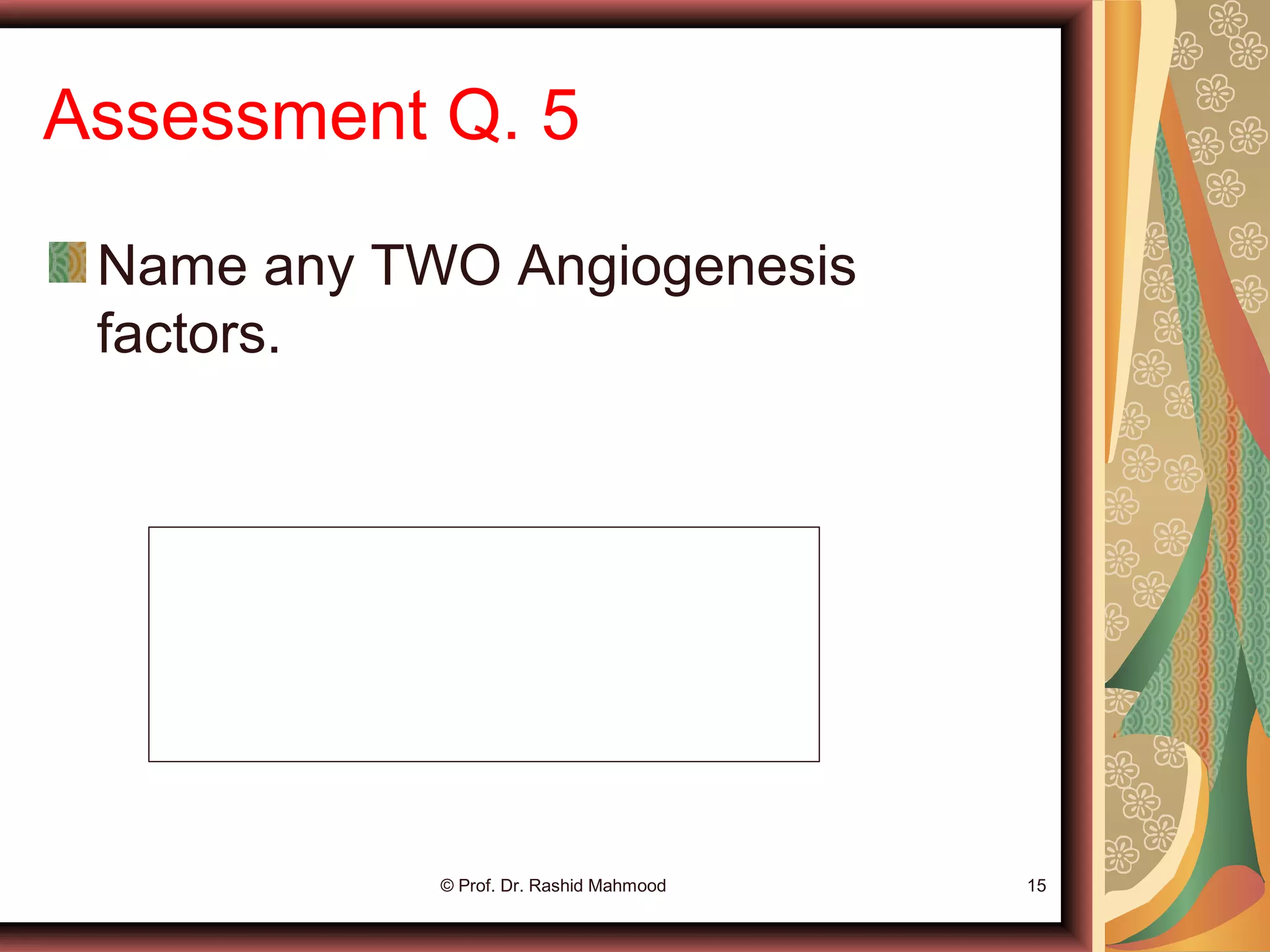 Assessment Q. 5
Name any TWO Angiogenesis
factors.
© Prof. Dr. Rashid Mahmood 15
1. VEGF (Vasculo-Endothelial Growth Factor)
2. Platelet-Derived Growth Factor (PDGF)
3. FGF (Fibroblast Growth Factor)
4. Angiogenin
 
