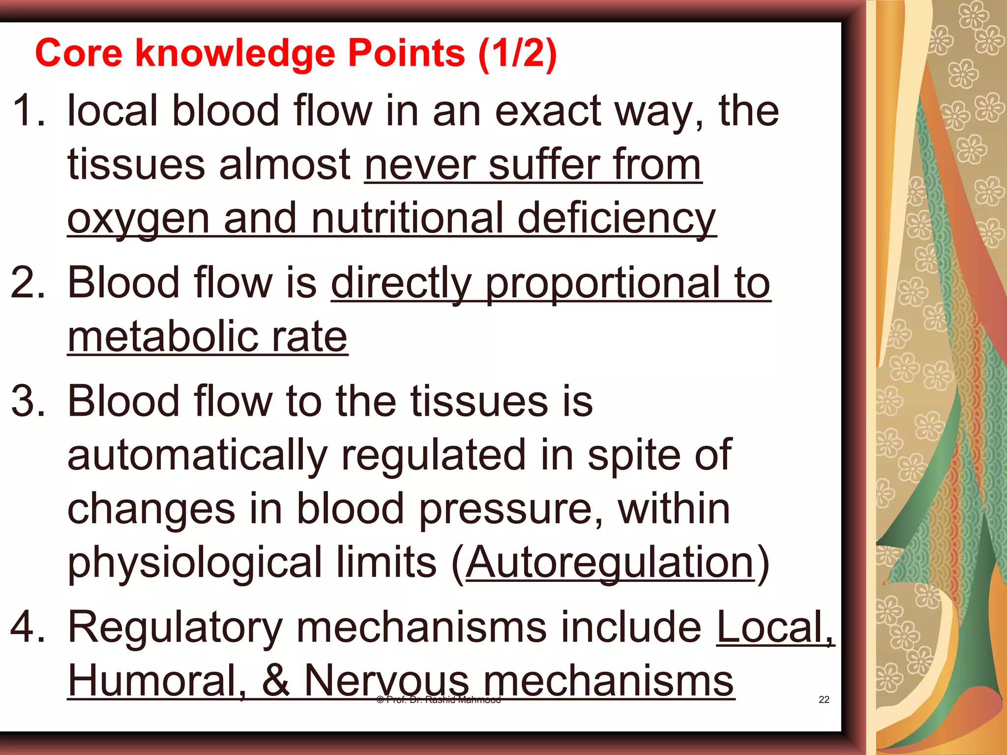 Core knowledge Points (1/2)
1. local blood flow in an exact way, the
tissues almost never suffer from
oxygen and nutritional deficiency
2. Blood flow is directly proportional to
metabolic rate
3. Blood flow to the tissues is
automatically regulated in spite of
changes in blood pressure, within
physiological limits (Autoregulation)
4. Regulatory mechanisms include Local,
Humoral, & Nervous mechanisms© Prof. Dr. Rashid Mahmood 22
 