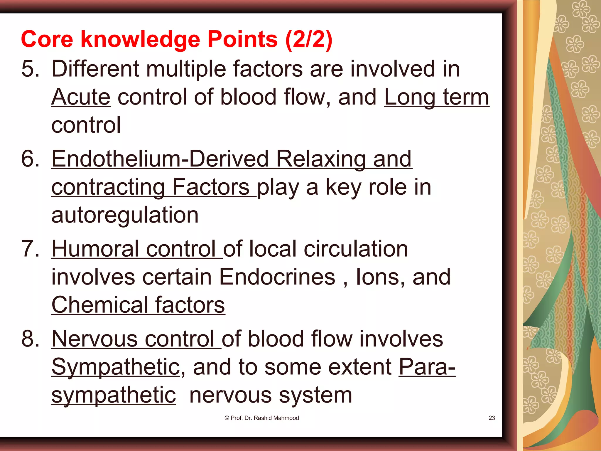 Core knowledge Points (2/2)
5. Different multiple factors are involved in
Acute control of blood flow, and Long term
control
6. Endothelium-Derived Relaxing and
contracting Factors play a key role in
autoregulation
7. Humoral control of local circulation
involves certain Endocrines , Ions, and
Chemical factors
8. Nervous control of blood flow involves
Sympathetic, and to some extent Para-
sympathetic nervous system
© Prof. Dr. Rashid Mahmood 23
 