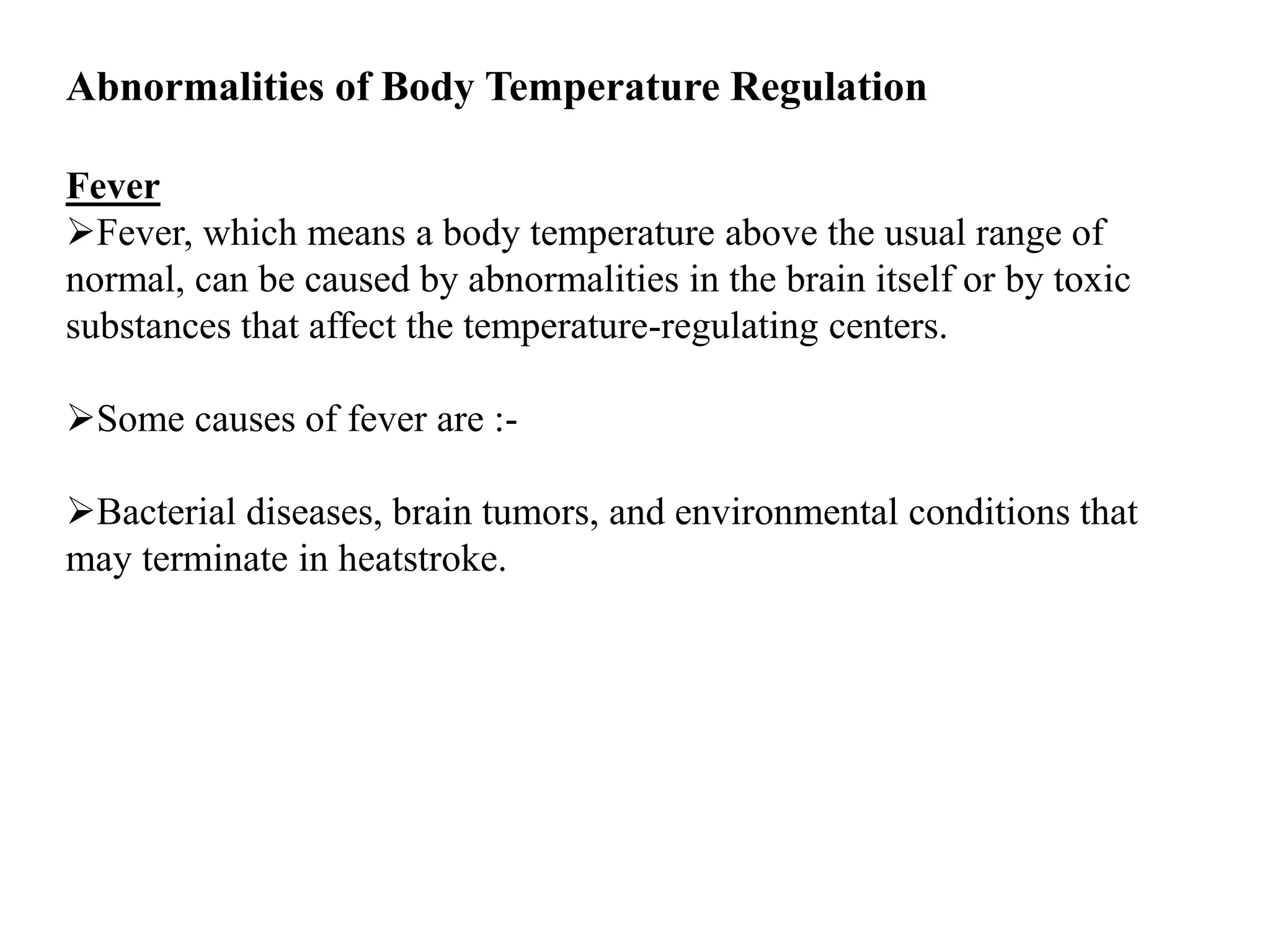 Abnormalities of Body Temperature Regulation
Fever
Fever, which means a body temperature above the usual range of
normal, can be caused by abnormalities in the brain itself or by toxic
substances that affect the temperature-regulating centers.
Some causes of fever are :-
Bacterial diseases, brain tumors, and environmental conditions that
may terminate in heatstroke.
 