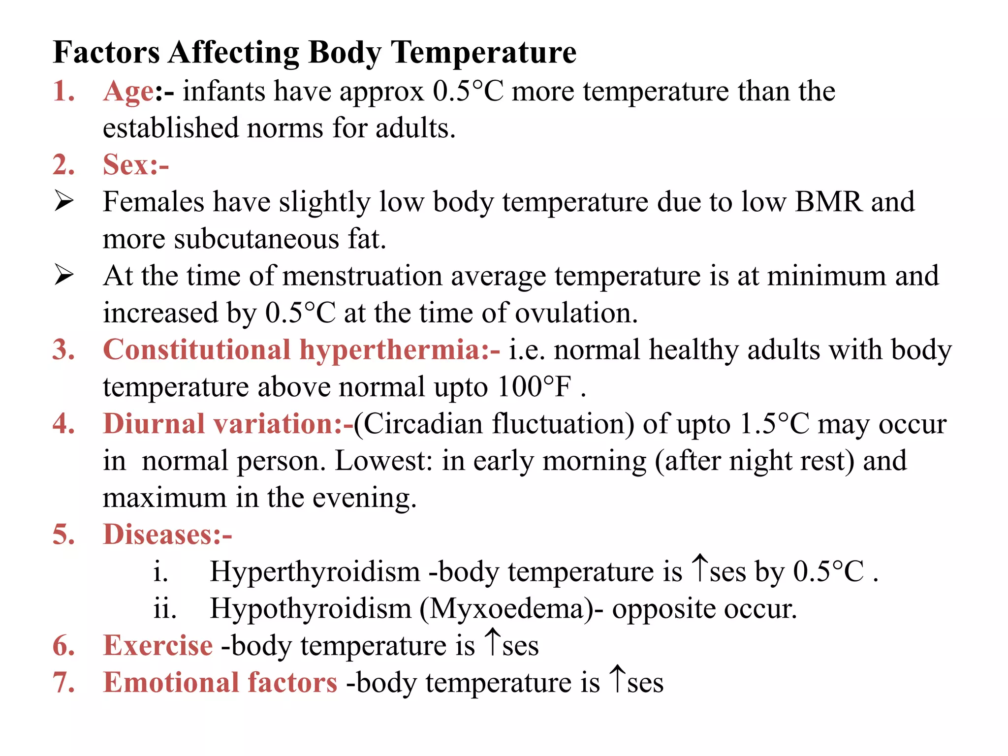 Factors Affecting Body Temperature
1. Age:- infants have approx 0.5C more temperature than the
established norms for adults.
2. Sex:-
 Females have slightly low body temperature due to low BMR and
more subcutaneous fat.
 At the time of menstruation average temperature is at minimum and
increased by 0.5C at the time of ovulation.
3. Constitutional hyperthermia:- i.e. normal healthy adults with body
temperature above normal upto 100F .
4. Diurnal variation:-(Circadian fluctuation) of upto 1.5C may occur
in normal person. Lowest: in early morning (after night rest) and
maximum in the evening.
5. Diseases:-
i. Hyperthyroidism -body temperature is ses by 0.5C .
ii. Hypothyroidism (Myxoedema)- opposite occur.
6. Exercise -body temperature is ses
7. Emotional factors -body temperature is ses
 