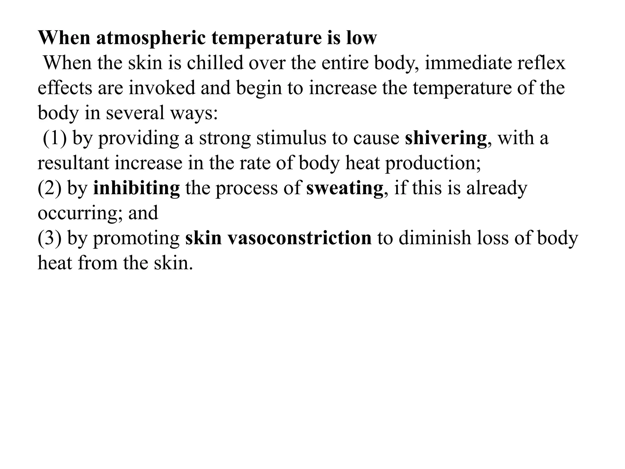 When atmospheric temperature is low
When the skin is chilled over the entire body, immediate reflex
effects are invoked and begin to increase the temperature of the
body in several ways:
(1) by providing a strong stimulus to cause shivering, with a
resultant increase in the rate of body heat production;
(2) by inhibiting the process of sweating, if this is already
occurring; and
(3) by promoting skin vasoconstriction to diminish loss of body
heat from the skin.
 