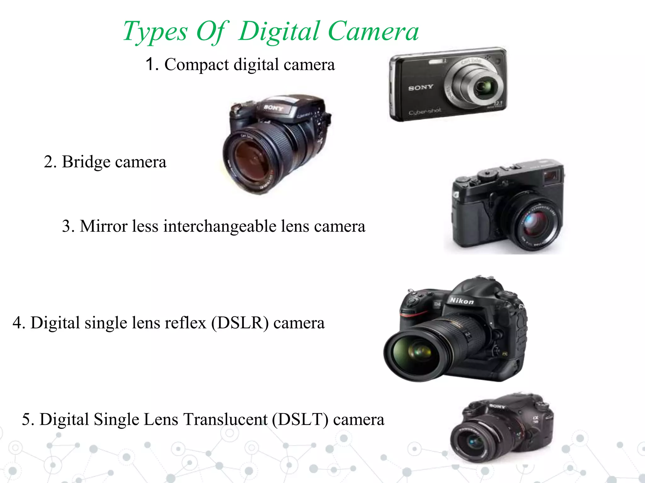 Types Of Digital Camera
1. Compact digital camera
2. Bridge camera
3. Mirror less interchangeable lens camera
4. Digital single lens reflex (DSLR) camera
5. Digital Single Lens Translucent (DSLT) camera
 
