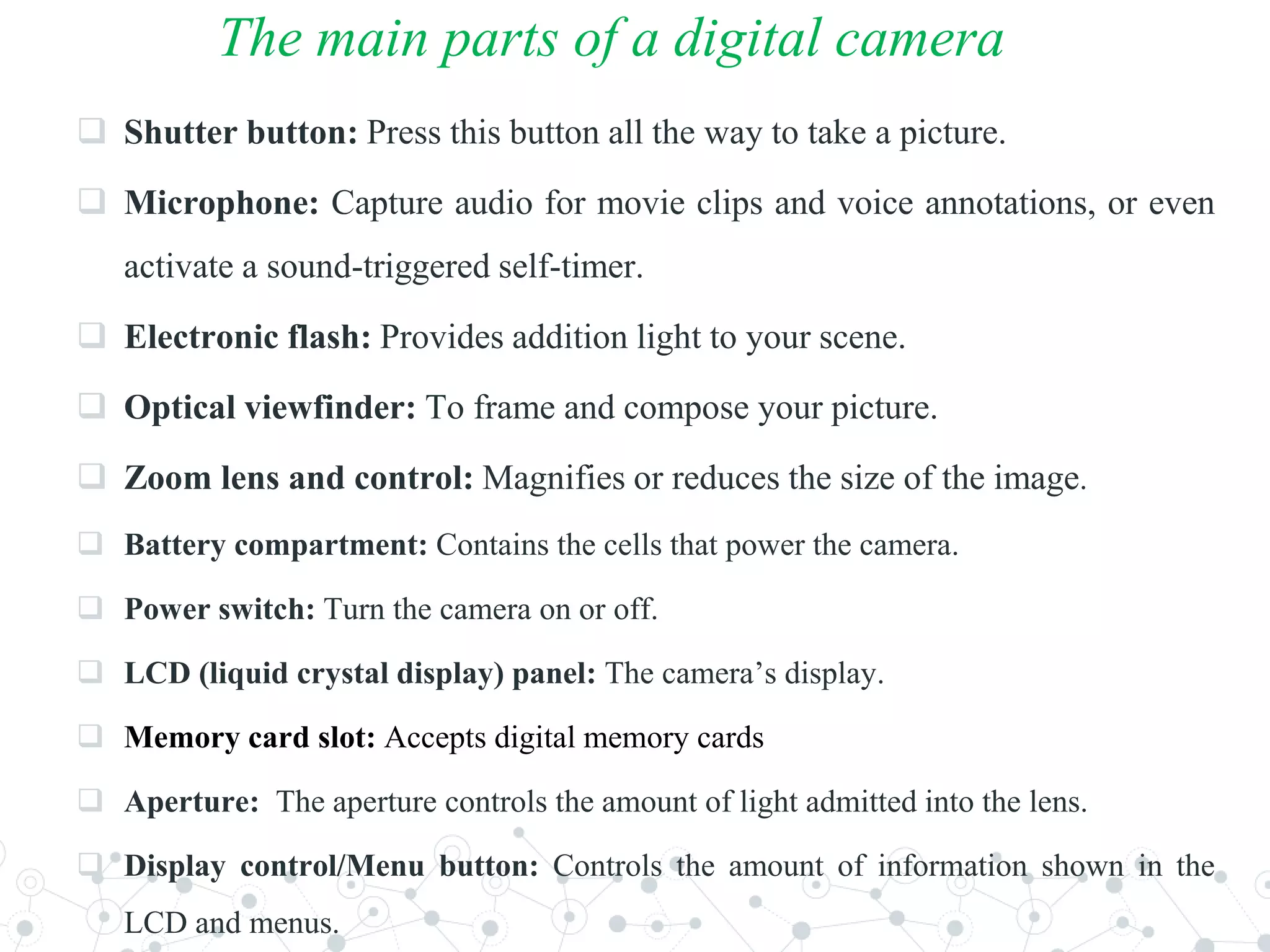 The main parts of a digital camera
 Shutter button: Press this button all the way to take a picture.
 Microphone: Capture audio for movie clips and voice annotations, or even
activate a sound-triggered self-timer.
 Electronic flash: Provides addition light to your scene.
 Optical viewfinder: To frame and compose your picture.
 Zoom lens and control: Magnifies or reduces the size of the image.
 Battery compartment: Contains the cells that power the camera.
 Power switch: Turn the camera on or off.
 LCD (liquid crystal display) panel: The camera’s display.
 Memory card slot: Accepts digital memory cards
 Aperture: The aperture controls the amount of light admitted into the lens.
 Display control/Menu button: Controls the amount of information shown in the
LCD and menus.
 