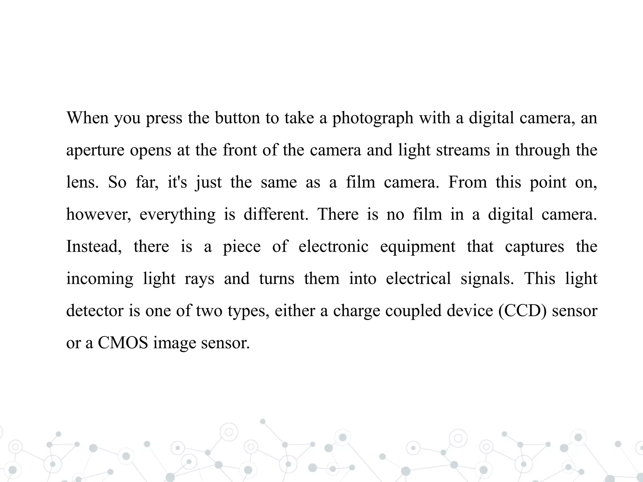 When you press the button to take a photograph with a digital camera, an
aperture opens at the front of the camera and light streams in through the
lens. So far, it's just the same as a film camera. From this point on,
however, everything is different. There is no film in a digital camera.
Instead, there is a piece of electronic equipment that captures the
incoming light rays and turns them into electrical signals. This light
detector is one of two types, either a charge coupled device (CCD) sensor
or a CMOS image sensor.
 