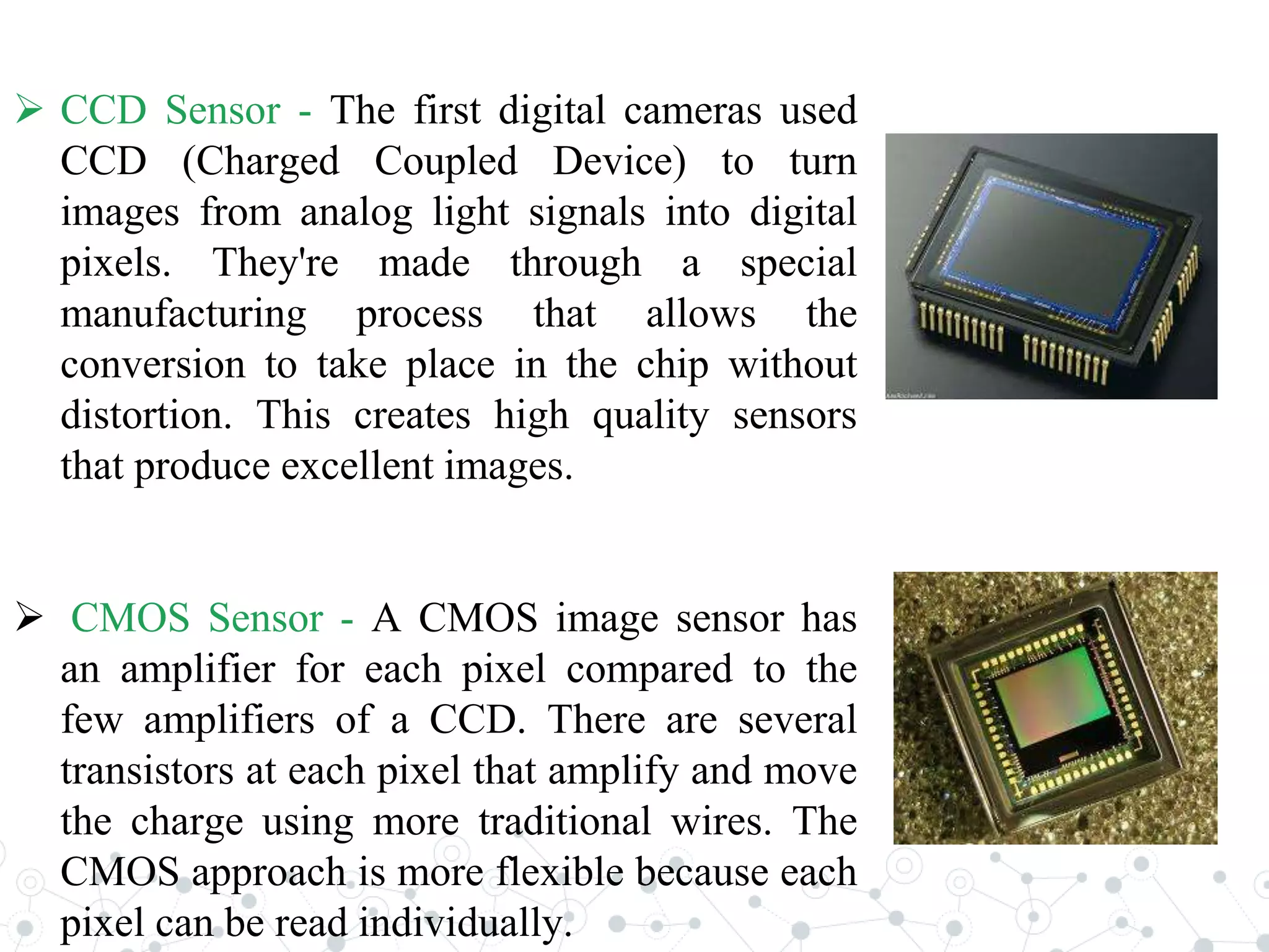  CCD Sensor - The first digital cameras used
CCD (Charged Coupled Device) to turn
images from analog light signals into digital
pixels. They're made through a special
manufacturing process that allows the
conversion to take place in the chip without
distortion. This creates high quality sensors
that produce excellent images.
 CMOS Sensor - A CMOS image sensor has
an amplifier for each pixel compared to the
few amplifiers of a CCD. There are several
transistors at each pixel that amplify and move
the charge using more traditional wires. The
CMOS approach is more flexible because each
pixel can be read individually.
 