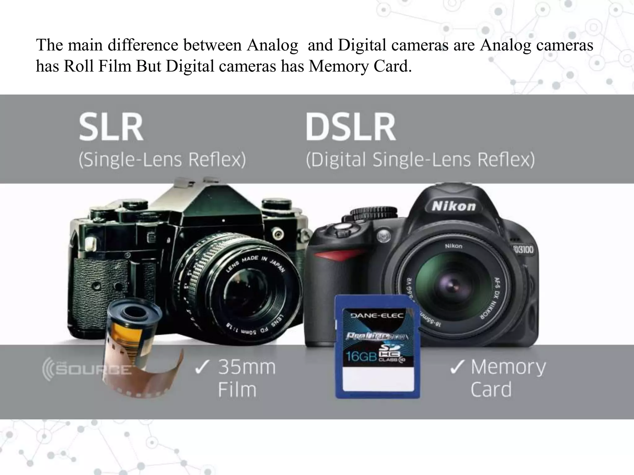 The main difference between Analog and Digital cameras are Analog cameras
has Roll Film But Digital cameras has Memory Card.
 