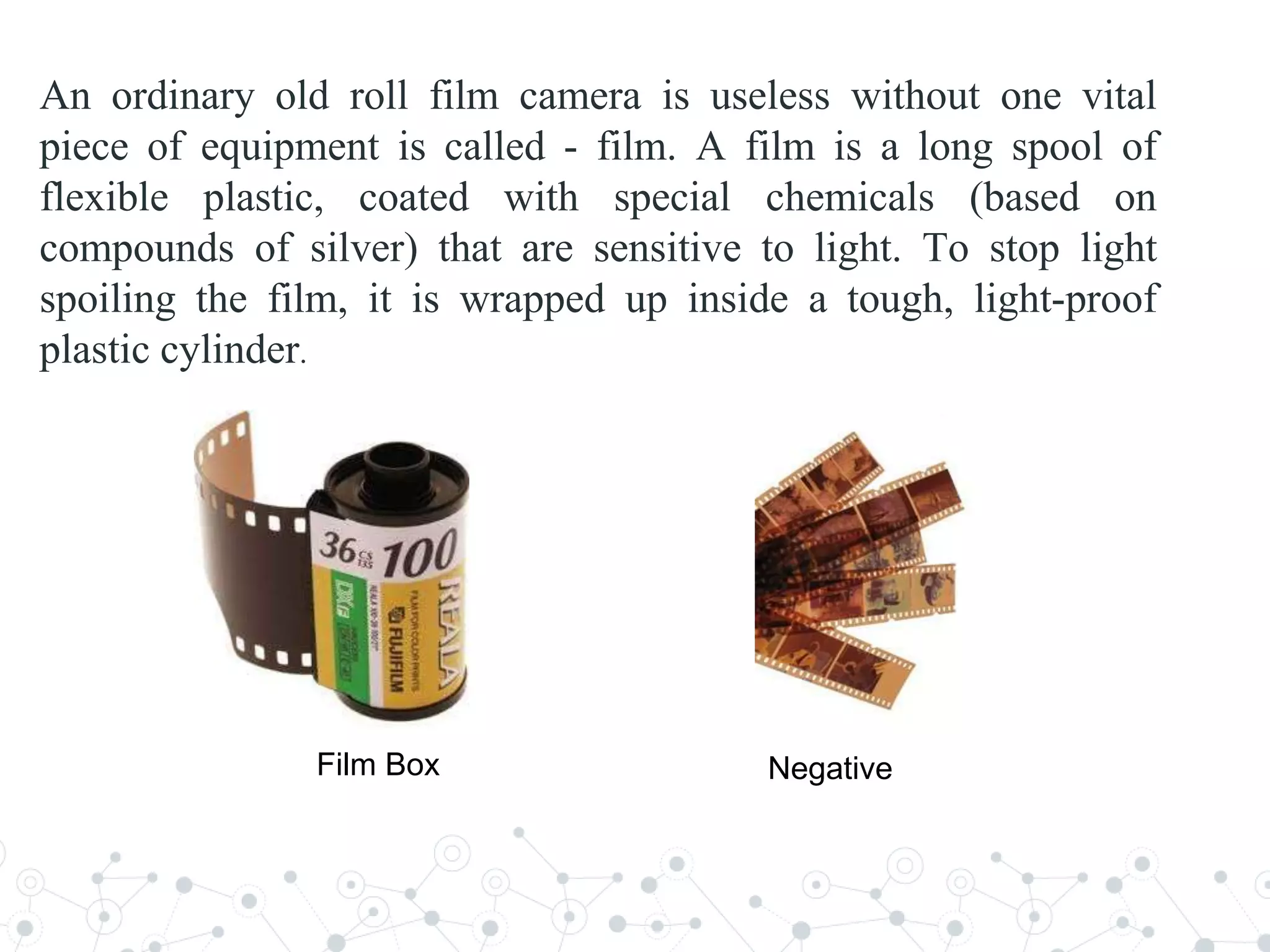 An ordinary old roll film camera is useless without one vital
piece of equipment is called - film. A film is a long spool of
flexible plastic, coated with special chemicals (based on
compounds of silver) that are sensitive to light. To stop light
spoiling the film, it is wrapped up inside a tough, light-proof
plastic cylinder.
Film Box Negative
 