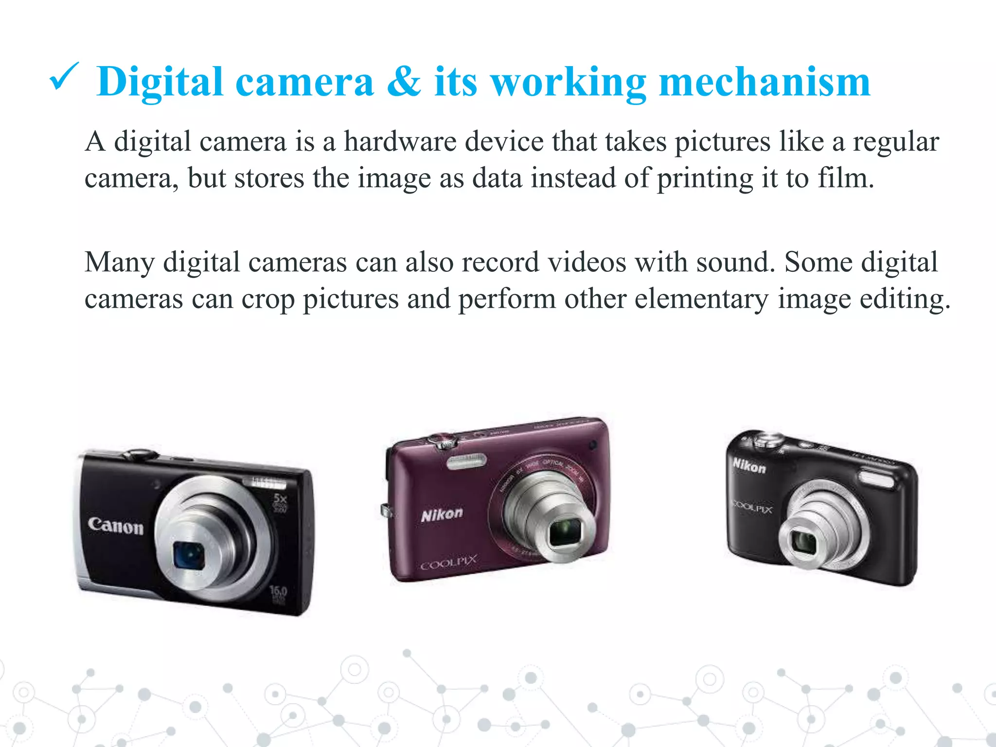 A digital camera is a hardware device that takes pictures like a regular
camera, but stores the image as data instead of printing it to film.
Many digital cameras can also record videos with sound. Some digital
cameras can crop pictures and perform other elementary image editing.
 Digital camera & its working mechanism
 