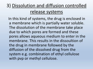 3} Dissolution and diffusion controlled
release systems
In this kind of systems, the drug is enclosed in
a membrane which is partially water soluble.
The dissolution of the membrane take place
due to which pores are formed and these
pores allows aqueous medium to enter in the
membrane. This results in the dissoultion of
the drug in membrane followed by the
diffusion of the dissolved drug from the
system e.g. combination of ethyl cellulose
with pvp or methyl cellulose.
 