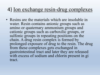 4} Ion exchange resin-drug complexes
• Resins are the materials which are insoluble in
water. Resin contains anionic groups such as
amino or quaternary ammonium groups and
cationic groups such as carboxilic groups, or
sulfonic groups in repeating positions on the
chain. A drug resin complex is formed by
prolonged exposure of drug to the resin. The drug
from these complexes gets exchanged in
gastrointestinal tract and later they are released
with excess of sodium and chlorin present in gi
tract.
 