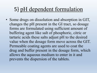 5} pH dependent formulation
• Some drugs on dissolution and absorption in GIT,
changes the pH present in the GI tract, so dosage
forms are formulated using sufficient amount of
buffering agent like salt of phosphoric, citric or
tartaric acids these salts adjust pH to the desired
value when the dosage form move across the GIT.
Permeable coating agents are used to coat the
drug and buffer present in the dosage form, which
allows the aqueous medium to enter in it and
prevents the dispersion of the tablets.
 