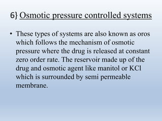 6} Osmotic pressure controlled systems
• These types of systems are also known as oros
which follows the mechanism of osmotic
pressure where the drug is released at constant
zero order rate. The reservoir made up of the
drug and osmotic agent like manitol or KCl
which is surrounded by semi permeable
membrane.
 