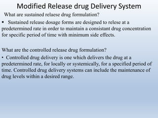 Modified Release drug Delivery System
What are sustained relaese drug formulation?
 Sustained release dosage forms are designed to relese at a
predetermined rate in order to maintain a consistant drug concentration
for specific period of time with minimum side effects.
What are the controlled release drug formulation?
• Controlled drug delivery is one which delivers the drug at a
predetermined rate, for locally or systemically, for a specified period of
time. Controlled drug delivery systems can include the maintenance of
drug levels within a desired range.
 
