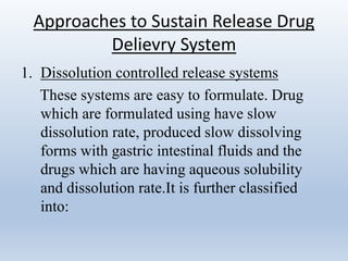 Approaches to Sustain Release Drug
Delievry System
1. Dissolution controlled release systems
These systems are easy to formulate. Drug
which are formulated using have slow
dissolution rate, produced slow dissolving
forms with gastric intestinal fluids and the
drugs which are having aqueous solubility
and dissolution rate.It is further classified
into:
 