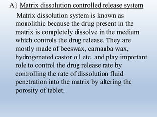 A} Matrix dissolution controlled release system
Matrix dissolution system is known as
monolithic because the drug present in the
matrix is completely dissolve in the medium
which controls the drug release. They are
mostly made of beeswax, carnauba wax,
hydrogenated castor oil etc. and play important
role to control the drug release rate by
controlling the rate of dissolution fluid
penetration into the matrix by altering the
porosity of tablet.
 